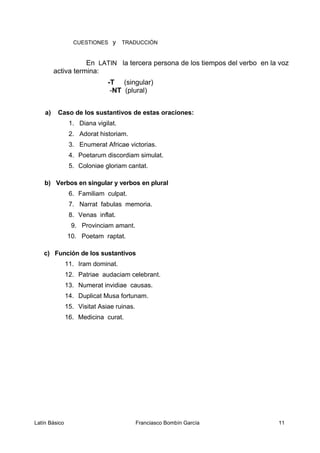 CUESTIONES y TRADUCCIÓN
En LATIN la tercera persona de los tiempos del verbo en la voz
activa termina:
-T (singular)
-NT (plural)
a) Caso de los sustantivos de estas oraciones:
1. Diana vigilat.
2. Adorat historiam.
3. Enumerat Africae victorias.
4. Poetarum discordiam simulat.
5. Coloniae gloriam cantat.
b) Verbos en singular y verbos en plural
6. Familiam culpat.
7. Narrat fabulas memoria.
8. Venas inflat.
9. Provinciam amant.
10. Poetam raptat.
c) Función de los sustantivos
11. Iram dominat.
12. Patriae audaciam celebrant.
13. Numerat invidiae causas.
14. Duplicat Musa fortunam.
15. Visitat Asiae ruinas.
16. Medicina curat.
Latín Básico Franciasco Bombín García 11
 