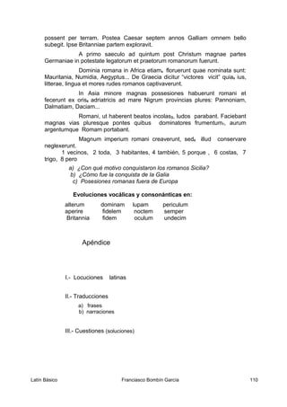possent per terram. Postea Caesar septem annos Galliam omnem bello
subegit. Ipse Britanniae partem exploravit.
A primo saeculo ad quintum post Christum magnae partes
Germaniae in potestate legatorum et praetorum romanorum fuerunt.
Dominia romana in Africa etiam4 floruerunt quae nominata sunt:
Mauritania, Numidia, Aegyptus... De Graecia dicitur “victores vicit” quia5 ius,
litterae, lingua et mores rudes romanos captivaverunt.
In Asia minore magnas possesiones habuerunt romani et
fecerunt ex oris6 adriatricis ad mare Nigrum provincias plures: Pannoniam,
Dalmatiam, Daciam...
Romani, ut haberent beatos incolas3, ludos parabant. Faciebant
magnas vias pluresque pontes quibus dominatores frumentum7, aurum
argentumque Romam portabant.
Magnum imperium romani creaverunt, sed8 illud conservare
neglexerunt.
1 vecinos, 2 toda, 3 habitantes, 4 también, 5 porque , 6 costas, 7
trigo, 8 pero
a) ¿Con qué motivo conquistaron los romanos Sicilia?
b) ¿Cómo fue la conquista de la Galia
c) Posesiones romanas fuera de Europa
Evoluciones vocálicas y consonánticas en:
alterum dominam lupam periculum
aperire fidelem noctem semper
Britannia fidem oculum undecim
Apéndice
I.- Locuciones latinas
II.- Traducciones
a) frases
b) narraciones
III.- Cuestiones (soluciones)
Latín Básico Franciasco Bombín García 110
 