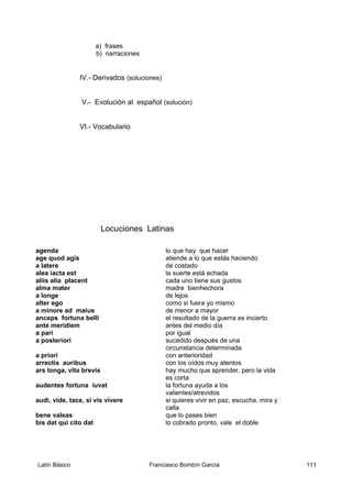 a) frases
b) narraciones
IV.- Derivados (soluciones)
V.- Evolución al español (solución)
VI.- Vocabulario
Locuciones Latinas
agenda lo que hay que hacer
age quod agis atiende a lo que estás haciendo
a latere de costado
alea iacta est la suerte está echada
aliis alia placent cada uno tiene sus gustos
alma mater madre bienhechora
a longe de lejos
alter ego como si fuera yo mismo
a minore ad maius de menor a mayor
anceps fortuna belli el resultado de la guerra es incierto
ante meridiem antes del medio día
a pari por igual
a posteriori sucedido después de una
circunstancia determinada
a priori con anterioridad
arrectis auribus con los oídos muy atentos
ars longa, vita brevis hay mucho que aprender, pero la vida
es corta
audentes fortuna iuvat la fortuna ayuda a los
valientes/atrevidos
audi, vide, tace, si vis vivere si quieres vivir en paz, escucha, mira y
calla
bene valeas que lo pases bien
bis dat qui cito dat lo cobrado pronto, vale el doble
Latín Básico Franciasco Bombín García 111
 