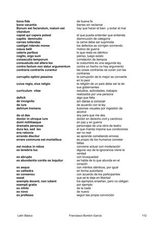 bona fide de buena fe
bona vacantia bienes sin reclamar
Bonum est faciendum, malum est
vitandum
hay que hacer el bien y evitar el mal
capiat qui capere potest el que pueda entender que entienda
capitis deminutio disminución de categoría
carnes tollendas la carne debe ser suprimida
castigat ridendo mores los defectos se corrigen sonriendo
casus belli motivo de guerra
ceteris paribus lo que resta es idéntico
cogito, ergo sum pienso, luego existo
consecutio temporum correlación de tiempos
consuetudo est altera lex la costumbre es una segunda ley
contra factum non datur argumentum contra un hecho no hay argumento
contraria contrariis curantur las cosas contrarias se curan con las
contrarias
corruptio optimi pessima la corrupción de lo mejor se convierte
en lo peor
cuius regio, eius religio la religión de un país debe ser la de
sus gobernantes
curriculum vitae estudios, actividades, trabajos
realizados por una persona
deficit algo que falta
de incognito sin darse a conocer
de iure de acuerdo con la ley
delirium tremens ilusiones visuales por ingestión de
alcohol
do ut des doy para que me des
doctor in utroque iure doctor en derecho civil y canónico
domi miliitiaeque en paz y en guerra
dramatis personae personajes de una obra de teatro
dura lex, sed lex el que manda impone sus condiciones
ens rationis ser no real
errando discitur se aprende cometiendo errores
errare commune est mortalibus es propio de los humanos cometer
faltas
est modus in rebus conviene actuar con moderación
ex tenebris lux alguna vez de la ignorancia viene la
verdad
ex abrupto con brusquedad
ex abundantia cordis os loquitur se habla de lo que abunda en el
corazón
ex aequo con méritos idénticos, por igual
ex cathedra en forma autoritaria
ex consensu con acuerdo de los participantes
exeat que se le deje en libertad
exempla docent, non iubent los ejemplos enseñan, pero no obligan
exempli gratia por ejemplo
ex nihilo de la nada
ex novo de nuevo
ex professo según laa propia convinción
Latín Básico Franciasco Bombín García 112
 