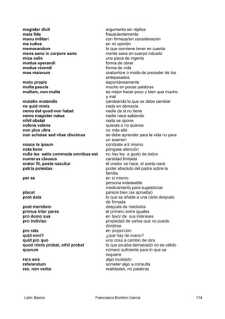 magister dixit argumento sin réplica
mala fide fraudulentamente
manu militari con firmeza/sin consideración
me iudice en mi opinión
memorandum lo que conviene tener en cuenta
mens sana in corpore sano mente sana en cuerpo robusto
mica salis una pizca de ingenio
modus operandi forma de obrar
modus vivendi forma de vida
mos maiorum costumbre o modo de proceder de los
antepasados
motu propio espontáneamente
multa paucis mucho en pocas palabras
multum, non multa es mejor hacer poco y bien que mucho
y mal
mutatis mutandis cambiando lo que se debe cambiar
ne quid nimis nada en demasía
nemo dat quod non habet nadie da si no tiene
nemo magister natus nadie nace sabiendo
nihil obstat nada se opone
nolens volens quieras o no quieras
non plus ultra no más allá
non scholae sed vitae discimus se debe aprender para la vida no para
un examen
nosce te ipsum conócete a ti mismo
nota bene póngase atención
nulla lex satis commoda omnibus est no hay ley a gusto de todos
numerus clausus cantidad limitada
orator fit, poeta nascitur el orador se hace, el poeta nace
patria potestas poder absoluto del padre sobre la
familia
per se en sí mismo
persona indeseable
medicamento para sugestionar
placet parece bien (se aprueba)
post data lo que se añade a una carta después
de firmada
post meridiem después de mediodía
primus inter pares el primero entre iguales
pro domo sua en favor de sus intereses
pro indiviso propiedad de varios que no puede
dividirse
pro rata en proporción
quid novi? ¿qué hay de nuevo?
quid pro quo una cosa a cambio de otra
quod nimis probat, nihil probat lo que prueba demasiado no es válido
quorum número suficiente para lo que se
requiere
rara avis algo inusitado
referendum someter algo a consulta
res, non verba realidades, no palabras
Latín Básico Franciasco Bombín García 114
 