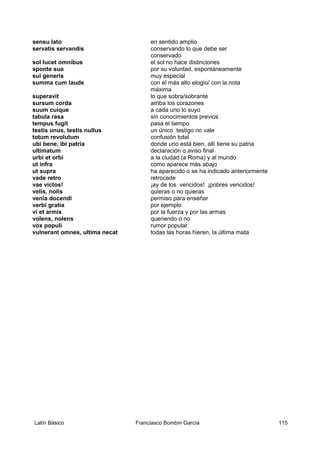 sensu lato en sentido amplio
servatis servandis conservando lo que debe ser
conservado
sol lucet omnibus el sol no hace distinciones
sponte sua por su voluntad, espontáneamente
sui generis muy especial
summa cum laude con el más alto elogio/ con la nota
máxima
superavit lo que sobra/sobrante
sursum corda arriba los corazones
suum cuique a cada uno lo suyo
tabula rasa sin conocimientos previos
tempus fugit pasa el tiempo
testis unus, testis nullus un único testigo no vale
totum revolutum confusión total
ubi bene, ibi patria donde uno está bien, allí tiene su patria
ultimatum declaración o aviso final
urbi et orbi a la ciudad (a Roma) y al mundo
ut infra como aparece más abajo
ut supra ha aparecido o se ha indicado anteriormente
vade retro retrocede
vae victos! ¡ay de los vencidos! ¡pobres vencidos!
velis, nolis quieras o no quieras
venia docendi permiso para enseñar
verbi gratia por ejemplo
vi et armis por la fuerza y por las armas
volens, nolens queriendo o no
vox populi rumor popular
vulnerant omnes, ultima necat todas las horas hieren, la última mata
Latín Básico Franciasco Bombín García 115
 