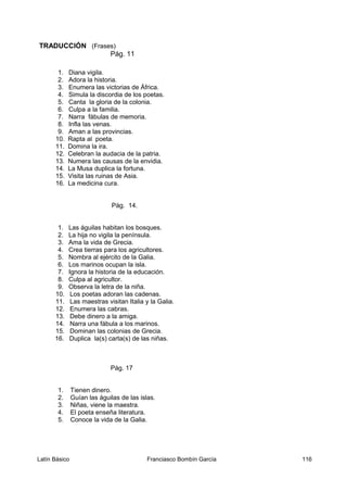 TRADUCCIÓN (Frases)
Pág. 11
1. Diana vigila.
2. Adora la historia.
3. Enumera las victorias de África.
4. Simula la discordia de los poetas.
5. Canta la gloria de la colonia.
6. Culpa a la familia.
7. Narra fábulas de memoria.
8. Infla las venas.
9. Aman a las provincias.
10. Rapta al poeta.
11. Domina la ira.
12. Celebran la audacia de la patria.
13. Numera las causas de la envidia.
14. La Musa duplica la fortuna.
15. Visita las ruinas de Asia.
16. La medicina cura.
Pág. 14.
1. Las águilas habitan los bosques.
2. La hija no vigila la península.
3. Ama la vida de Grecia.
4. Crea tierras para los agricultores.
5. Nombra al ejército de la Galia.
6. Los marinos ocupan la isla.
7. Ignora la historia de la educación.
8. Culpa al agricultor.
9. Observa la letra de la niña.
10. Los poetas adoran las cadenas.
11. Las maestras visitan Italia y la Galia.
12. Enumera las cabras.
13. Debe dinero a la amiga.
14. Narra una fábula a los marinos.
15. Dominan las colonias de Grecia.
16. Duplica la(s) carta(s) de las niñas.
Pág. 17
1. Tienen dinero.
2. Guían las águilas de las islas.
3. Niñas, viene la maestra.
4. El poeta enseña literatura.
5. Conoce la vida de la Galia.
Latín Básico Franciasco Bombín García 116
 