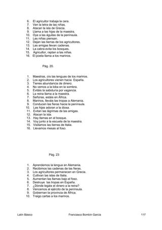 6. El agricultor trabaja la cera.
7. Ven la letra de las niñas.
8. Atacan la isla de Grecia.
9. Llama a las hijas de la maestra.
10. Oye a las águilas de la península.
11. Las niñas piensan.
12. Dejan las tierras de los agricultores.
13. Las amigas llevan cadenas.
14. La cabra evita los bosques.
15. Agricultor, raptan a las niñas.
16. El poeta llama a los marinos.
Pág. 20.
1. Maestras, oís las lenguas de los marinos.
2. Los agricultores vienen hacia España.
3. Tienes abundancia de dinero.
4. No vemos a la loba en la sombra.
5. Evitáis la sabiduría por vagancia.
6. La reina llama a la maestra.
7. Señoras, estáis en África.
8. Marinos, lleváis las tropas a Alemania.
9. Conducen las fieras hacia la península.
10. Las hijas adoran a la diosa.
11. Evitan las lágrimas de las amigas.
12. Atacan la isla.
13. Hay llamas en el bosque.
14. Voy junto a la escuela de la maestra.
15. Visitamos las tierras de Italia.
16. Llevamos mesas al foso.
Pág. 23
1. Aprendemos la lengua en Alemania.
2. Recibimos las cadenas de las fieras.
3. Los agricultores permanecen en Grecia.
4. Cultivan las islas de Italia.
5. Aumentan las llamas bajo el foso.
6. Destruye las tropas en España.
7. ¿Dónde legáis el dinero a la reina?
8. Vencemos al ejército de la península.
9. Gobiernan la provincia de África.
10. Traigo cartas a los marinos.
Latín Básico Franciasco Bombín García 117
 