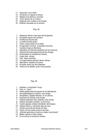 11. Oyes leer a las niñas.
12. Enviamos un águila a Grecia.
13. Raptan a la señora y a la hija.
14. Tomo dinero de un marino.
15. Después dan vueltas a las mesas.
16 . Edifican escuelas en la sombra.
Pág. 26
1. Debemos llamar a las hijas del emigrante.
2. Enviabáis agua a las chozas.
3. Evitaba las injurias allí.
4. La señora tiene poder.
5. Veían cuatro lobas en la Galia.
6. El agricultor conocía la escasez de lluvia.
7. Llevaba tropas a Alemania.
8. Atacabas con flechas alrededor de los caminos.
9. Oíamos las preocupaciones de las amigas.
10. Practicaban la crueldad en Grecia.
11. Cogía diez lanzas.
12. Veis siete manchas.
13. Los agricultores piensan llevar cabras.
14. Abandona España con pena.
15. El poeta venía con las maestras.
16. Vence en la batalla junto a las puertas.
Pág. 29
1. Asedian y conquistan Troya.
2. Vine, vi, vencí.
3. Había gestionado las aguas de los labradores.
4. He legado/legué la choza a una amiga.
5. Preparaba o dejaba flechas en el camino.
6. Expulsan de Grecia a las tropas.
7. Habías dedicado diez cadenas a las reinas.
8. Habían pensado someter la provincia.
9. Cuatro águilas volaban alrededor del bosque.
10. Habían hecho y rubricado alas de cera.
11. Caíste cerca de las tierras de Asia.
12. Subía con las niñas hacia la escuela.
13. ¿Dónde aprendía el marino a matar a las fieras?
14. Matan cabras e hieren lobas.
15. En la choza no encierran lanzas.
Latín Básico Franciasco Bombín García 118
 