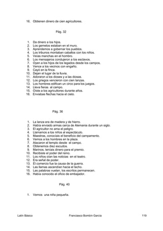 16. Obtienen dinero de cien agricultores.
Pág. 32
1. Da dinero a los hijos.
2. Los gemelos estaban en el muro.
3. Aprendemos a gobernar los pueblos.
4. Los tribunos montaban caballos con los niños.
5. Veías manchas en el hombro.
6. Los mensajeros condujeron a los esclavos.
7. Oyen a los hijos de los legados desde los campos.
8. Vence a los vecinos con engaño.
9. Cayó en la finca.
10. Dejan el lugar de la lluvia.
11. Adoraron a los dioses y a las diosas.
12. Los griegos vencieron con cien lanzas.
13. Los hombres edifican un circo para los juegos.
14. Lleva fieras al campo.
15. Oíste a los agricultores durante años.
16. Enviabas flechas hacia el cielo.
Pág. 36
1. La lanza era de madera y de hierro.
2. Había enviado armas cerca de Alemania durante un siglo.
3. El agricultor no ama el peligro.
4. Llamamos a los niños al espectáculo.
5. Maestras, conocíais el beneficio del campamento.
6. Vemos a los hombres en la plaza.
7. Atacaron el templo desde el campo.
8. Obtenemos diez escudos.
9. Marinos, teníais dinero para el premio.
10. Recibiste el poder del reino.
11. Los niños oían las noticias en el teatro.
12. Era señal de poder.
13. El comercio fue la causa de la guerra.
14. Las llamas ascendían hacia el techo.
15. Las palabras vuelan, los escritos permanecen.
16. Había conocido el oficio de embajador.
Pág. 40
1. Vemos una niña pequeña.
Latín Básico Franciasco Bombín García 119
 