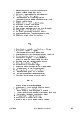 2. Muchos emigrantes permanecieron en Grecia.
3. El lugar próximo al campo era seguro.
4. El hombre injusto gestionó las primeras armas.
5. Conoces el antiguo teatro griego
6. Atacaban dentro de un foso largo y nuevo.
7. Sus niños aprendían por vez primera en pocas casas.
8. Enviáis madera robada.
9. Habíais llamado a los reos abandonados.
10. Gobiernan un campo conquistado.
11. He legado mis caballos soberbios.
12. Los famosos legados preparan una segunda batalla.
13. Dio grandes tierras al esclavo ecuánime.
14. No llevan agricultor alguno hacia tu bosque.
15. Los gemelos buenos obtienen fieras capturadas.
16. El séptimo templo estaba siempre lleno.
Pág. 44
1. Los niños eran asociados por el esclavo en el juego.
2. Tus vecinos suceden en el poder .
3. Son dichas nuevas palabras por las niñas.
4. Los mensajeros son soliviantados y obtienen beneficios.
5. Somos llevados a los campos de Alemania.
6. Los esclavos emigraron a un pequeño bosque.
7. Las tropas defienden el muro desde las puertas.
8. Pensaba casar a la maestra entre las señoras.
9. Reinó bien siete años en África.
10. Reciben cien legados de los griegos.
11. Las armas fueron abandonadas por los agricultores.
12. Tomaban dinero de los hombres famosos.
13. La amiga buscó enriquecer a los tribunos.
14. Es declarada la guerra por los troyanos.
15. ¿En dónde pedían los Romanos caballos?.
16. Buscaban rápidamente premios con engaño.
Pág. 48
1. Evitó la muerte de la primera esposa.
2. Los senadores venían desde la ciudad de Cartago.
3. Remo fue asesinado por su hermano.
4. Habías visto a los cónsules injustos en la cárcel.
5. El pastor lleva al nieto (al sobrino) del marinero en la nave.
6. Llaman a las mujeres y a los ancianos a la paz.
7. Conocíamos las edades de los niños.
8. Has buscado los caminos de la fuente.
9. Fue edificado un templo por los tribunos a Júpiter.
Latín Básico Franciasco Bombín García 120
 