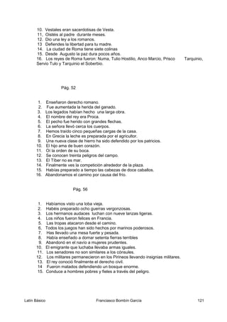 10. Vestales eran sacerdotisas de Vesta.
11, Oistéis al padre durante meses.
12. Dio una ley a los romanos.
13 Defiendes la libertad para tu madre.
14. La ciudad de Roma tiene siete colinas
15. Desde Augusto la paz dura pocos años.
16. Los reyes de Roma fueron: Numa, Tulio Hostilio, Anco Marcio, Prisco Tarquinio,
Servio Tulo y Tarquinio el Soberbio.
Pág. 52
1. Enseñaron derecho romano.
2. Fue aumentada la herida del ganado.
3. Los legados habían hecho una larga obra.
4. El nombre del rey era Proca.
5. El pecho fue herido con grandes flechas.
6. La señora llevó cerca los cuerpos.
7. Hemos traído cinco pequeñas cargas de la casa.
8. En Grecia la leche es preparada por el agricultor.
9. Una nueva clase de hierro ha sido defendido por los patricios.
10. El hijo ama de buen corazón.
11. Oí la orden de su boca.
12. Se conocen treinta peligros del campo.
13. El Tíber no es mar.
14. Finalmente ves la competición alrededor de la plaza.
15. Habías preparado a tiempo las cabezas de doce caballos.
16. Abandonamos el camino por causa del frío.
Pág. 56
1. Habíamos visto una loba vieja.
2. Habéis preparado ocho guerras vergonzosas.
3. Los hermanos audaces luchan con nueve lanzas ligeras.
4. Los niños fueron felices en Francia.
5. Las tropas atacaron desde el camino.
6, Todos los juegos han sido hechos por marinos poderosos.
7. Has llevado una mesa fuerte y pesada.
8. Había enseñado a domar setenta fierras terribles
9. Abandonó en el navío a mujeres prudentes.
10. El emigrante que luchaba llevaba armas iguales.
11. Los senadores no son similares a los cónsules.
12. Los militares permanecieron en los Pirineos llevando insignias militares.
13. El rey conoció finalmente el derecho civil.
14 Fueron matados defendiendo un bosque enorme.
15. Conduce a hombres pobres y fieles a través del peligro.
Latín Básico Franciasco Bombín García 121
 