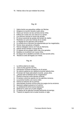 16. Habías oído a los que robaban las armas.
Pág. 60
1. Había herido sus pequeñas rodillas con flechas.
2. Dirigieron la reunión durante cuatro años.
3. Vieron por tercera vez las carreras de las niñas.
4. Edificó por cuarta vez una casa en su campo.
5. Los tribunos rubrican el censo del senado.
6. El cónsul asciende las gradas del templo de Júpiter.
7. Recibiste con pena las noticias de la ciudad.
8. La llegada de los ejércitos evitó el llanto.
9. La enseña de su hermano fue abandonada por los magistrados.
10. Venían doce senadores a España.
11. Hemos trabajado menos con fruto en Alemania.
12. Habían tenido heridas a causa del frió.
13. El regreso de los griegos dañó más a los ganados.
14. Estabas en el extremo con nueve niños.
15. El ataque de la caballería sometió a la isla durante años.
16. Recibió la carta del legado con miedo.
Pág. 64
1. La última edad es la vejez.
2. Todo el orbe guerreó con frío.
3. Doscientos hombres envejecían en el campo.
4. Su sobrino gobierna con sabiduría durante setenta días.
5. El templo de Vesta está abierto durante pocos años.
6. ¿Dónde está la fidelidad de los magistrados?
7. Pacificó al escritor entre densas sombras.
8. El esclavo volvió de repente con los ejércitos romanos.
9. La juventud recibía una nueva orden.
10. Vemos la madurez de la juventud.
11. Administraba durante muchos años los juegos de los ancianos.
12. Aparecen peligros graves en el camino.
13. La adolescencia tenía buena esperanza.
14. Destruyó tu casa con un gran engaño.
15. El ataque de los ejércitos somete fácilmente al enemigo.
16. Trastocó el aspecto de la ciudad durante un siglo.
Latín Básico Franciasco Bombín García 122
 