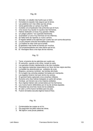Pág. 68
1. Domaba un caballo más fuerte que un león.
2. Considera la espada más segura que la lanza.
3. Las palabras son mas útiles que las armas.
4. Ceres gestionaba un campo muy fértil.
5. Cuidaba una empalizada más profunda que el muro.
6. Una causa muy injusta no ayuda a las hermanas.
7. Habían dedicado un buey muy grande a Marte.
8. Un peligro pésimo fue superado fácilmente.
9. Guardaban un arco muy hermoso en los infiernos.
10. En Italia tomó de repente un nuevo camino.
11. El legado deleitó a los ejércitos por cuarta vez con suma elocuencia.
12 La paz preparó oráculos favorables para todos.
13. La madera es más corta que el ariete.
14. El gladiador más fuerte es temido por muchos.
15. Tus proyectos/planes son más claros que la luz.
16. El mensajero llevó a los hijos de los vecinos.
Pág. 72
1. Tenía el premio de los ejércitos por cuarta vez.
2. El centurión, oyendo a los niños, rompió la carta.
3. Los gemelos dividen rápidamente a las dos ciudades.
4. Las regiones restantes respondieron en favor de tres viejos escritos.
5. La batalla fue abandonada por soldados de a pie.
6. Mujeres y ancianos nombran las heridas del jinete.
7. En la legión las cohortes estaban formadas por manípulos.
8. Los legados hicieron de buen ánimo los censos.
9. El general había capturado cinco enseñas militares.
10. Durante ocho días habías trabajado en parte del campo.
11. Condujo por tercera vez a los mejores soldados.
12. Sus origines habían sido conservados por los hermanos.
13. Los muros fueron defendidos por el rey de anchas espadas.
14. Precedían las enormes naves de los soldados.
15. El calor y el frío fueron terribles para los pies.
16. Fueron enviados escudos ligeros hacia el foso.
Pág. 76
1. Contemplaba las ovejas en el río.
2. Os preguntan los jefes sobre las obras.
3. Me dijeron unas pocas palabras.
Latín Básico Franciasco Bombín García 123
 