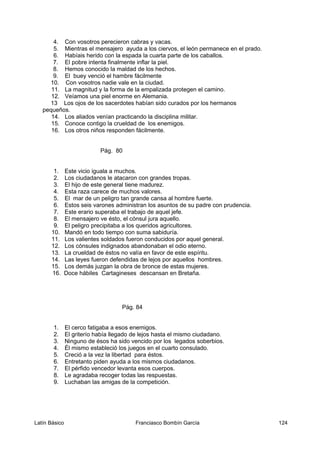 4. Con vosotros perecieron cabras y vacas.
5. Mientras el mensajero ayuda a los ciervos, el león permanece en el prado.
6. Habíais herido con la espada la cuarta parte de los caballos.
7. El pobre intenta finalmente inflar la piel.
8. Hemos conocido la maldad de los hechos.
9. El buey venció el hambre fácilmente
10. Con vosotros nadie vale en la ciudad.
11. La magnitud y la forma de la empalizada protegen el camino.
12. Veíamos una piel enorme en Alemania.
13 Los ojos de los sacerdotes habían sido curados por los hermanos
pequeños.
14. Los aliados venían practicando la disciplina militar.
15. Conoce contigo la crueldad de los enemigos.
16. Los otros niños responden fácilmente.
Pág. 80
1. Este vicio iguala a muchos.
2. Los ciudadanos le atacaron con grandes tropas.
3. El hijo de este general tiene madurez.
4. Esta raza carece de muchos valores.
5. El mar de un peligro tan grande cansa al hombre fuerte.
6. Estos seis varones administran los asuntos de su padre con prudencia.
7. Este erario superaba el trabajo de aquel jefe.
8. El mensajero ve ésto, el cónsul jura aquello.
9. El peligro precipitaba a los queridos agricultores.
10. Mandó en todo tiempo con suma sabiduría.
11. Los valientes soldados fueron conducidos por aquel general.
12. Los cónsules indignados abandonaban el odio eterno.
13. La crueldad de éstos no valía en favor de este espíritu.
14. Las leyes fueron defendidas de lejos por aquellos hombres.
15. Los demás juzgan la obra de bronce de estas mujeres.
16. Doce hábiles Cartagineses descansan en Bretaña.
Pág. 84
1. El cerco fatigaba a esos enemigos.
2. El griterío había llegado de lejos hasta el mismo ciudadano.
3. Ninguno de ésos ha sido vencido por los legados soberbios.
4. Él mismo estableció los juegos en el cuarto consulado.
5. Creció a la vez la libertad para éstos.
6. Entretanto piden ayuda a los mismos ciudadanos.
7. El pérfido vencedor levanta esos cuerpos.
8. Le agradaba recoger todas las respuestas.
9. Luchaban las amigas de la competición.
Latín Básico Franciasco Bombín García 124
 
