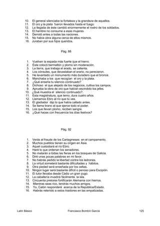 10. El general silenciaba la fortaleza y la grandeza de aquellos.
11. El oro y la plata fueron llevados hasta el fuego.
12. La llegada de éste cambió enormemente el rostro de los soldados.
13. El hambre no consume a esas mujeres.
14. Derrotó antes a todas las naciones.
15. No había obra alguna cerca de ellos mismos.
16. Juraban por sus hijos queridos.
Pág. 88
1. Vuelven la espada más fuerte que el hierro.
2. Éste colocó bermellón y plomo sin moderación.
3. La tierra, que trabaja el arado, se calienta.
4. Los cónsules, que devastaban el erario, no perecieron.
5. He levantado un monumento más duradero que el bronce.
6. Manchaba a los que recogían el oro y la plata.
7. ¿Qué enseña tu silencio continuado?
8. Dichoso el que alejado de los negocios, cultiva los campos.
9. Aprueba la obra de oro que habían escindido los jefes.
10. ¿Qué muestra el silencio continuado?.
11. Esta magistratura, que temo, dura cuatro años.
12. Llamamos Ebro al río que tú ves.
13. El gladiador dijo lo que había callado antes.
14. Se llama tirano al que ejerce todo el poder.
15. Los que llevan plomo, reciben sangre.
16. ¿Qué haces con frecuencia los días festivos?
Pág. 92
1. Verás el fraude de los Cartagineses en el campamento.
2. Muchos pueblos tienen su origen en Asia.
3. Aquel custodiará el río Ebro.
4. Haré lo que ordenan los senadores.
5. No matarán a todas las fieras en los bosques de Galicia.
6. Diré unas pocas palabras en mi favor.
7. No habrás pedido la libertad contra los ladrones.
8. La virtud someterá bastante dificultades y hábitos.
9. Otra piedad será enseñada por los celtas.
10. Ningún lugar será bastante difícil o penoso para Escipión.
11. El tutor llevaba desde Cádiz un gran yugo.
12. La caballería invadirá fácilmente la isla.
13. Cincuenta pretores fortificarán Alemania con hierros.
14. Mientras seas rico, tendrás muchos amigos.
15. Yo, Catón responderé acerca de la República/Estado.
16. Habrás retenido a estos traidores en las empalizadas.
Latín Básico Franciasco Bombín García 125
 