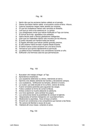 Pág. 96
1. Nerón dijo que los ancianos habían callado en el senado.
2. Pienso que éstos habían salido al encuentro contra el feroz tribuno.
3. Catorce cazadores niegan haber abolido los nombres.
4. Oí que los ciudadanos habían sido vencidos en Bretaña.
5. Juré que yo vería a los asesinos en tu campo.
6. Los cartagineses creían que habían fortificado el Tajo con torres.
7. El túmulo de la isla agradaba a los soldados.
8. Había decido pedir a tiempo gladiadores inteligentes.
9. Oían que los materiales habían sido movidos por los tribunos.
10. El pretor devastó con hambre todas las tierras.
11. El legado afirmaba que habían pedido grandes premios.
12. El año anterior había enviado mujeres desde España.
13. El ladrón fuerza a esos ancianos con una lanza ancha.
14. Vencerá el que oprima rápidamente la península.
15. La salida brusca molestaba a los vencedores durante un año.
16. Edificarán una hermosa casa los que permanezcan.
Pág. 100
1. Buscaban otro trabajo al llegar al Tajo.
2. Aprendemos enseñando.
3. Los cazadores defendían su dinero, reteniendo al ciervo.
4. Oprimió a los aliados dañando las fuentes y devastando campos.
5. Los ciudadanos, fortificando los templos, abrieron el erario.
6. La ciudad, que está situada en la cumbre, carece de torres.
7. Fueron enviados parientes para aguantar las cargas.
8. Todos cuidaban la forma de contar la fábula.
9. Ambos evitaron la muerte alabando la sabiduría.
10. Los ricos aparecían para cambiar los juegos.
11. Los centuriones tienen la posibilidad de conducir el ejército.
12. Despreciaba el hambre trabajando con suavidad el hierro.
13. Moderando la asamblea, frece el brazo al ladrón.
14. Encerró sin condiciones a los compañeros que fuerzan a las fieras.
15. No carecía de libertad a causa de la paz.
16. Habitará allí once meses evitando el cerco.
Pág. 104
Latín Básico Franciasco Bombín García 126
 
