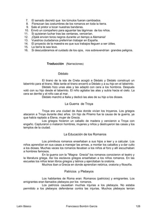 7. El senado decretó que los túmulos fueran cambiados.
8. Florezcan las costumbres de los romanos en toda la tierra.
9. Sale el pretor a tocar nuestras banderas.
10. Envió un compañero para aguantar las lágrimas de los niños.
11. Si quisieran luchar tras las ventanas, vencerían.
12. ¡Ojalá envíen toros negros durante un tiempo a Alemania!
13. Vuestros ciudadanos preferirían trabajar en España.
14. El proyecto de la maestra es que sus trabajos lleguen a ser útiles.
15. La tierra te sea leve.
16. Si descuidáramos el cuidado de los ojos, nos sobrevendrían grandes peligros.
Traducción (Narraciones)
Dédalo
El tirano de la isla de Creta acogió a Dédalo y Dédalo construyó un
laberinto para el tirano. Más tarde el tirano encerró a Dédalo y a su hijo en el laberinto.
Dédalo hizo unas alas y las adaptó con cera a los hombros. Después
voló con su hijo desde el laberinto. El niño agitaba las alas y subía hacia el cielo. La
cera se derrite y el niño cae al mar.
Dédalo marchó a Italia y dedicó las alas de su hijo a los dioses.
La Guerra de Troya
Troya era una ciudad de Asia donde vivían los troyanos. Los griegos
atacaron a Troya durante diez años. Un hijo de Priamo fue la causa de la guerra, ya
que había raptado a Elena, mujer de Grecia.
Los griegos hicieron un caballo de madera y vencieron a Troya con
engaño. Capturaron o mataron hombres, mujeres y niños y destruyeron las casas y los
templos de la ciudad.
La Educación de los Romanos
Los primitivos romanos enseñaban a sus hijos a leer y a calcular. Los
niños aprendían en sus casas a manejar las armas, a montar los caballos y a dar culto
a los dioses. Muchas veces los romanos llevaban a los niños al foro y allí escuchaban
a hombres famosos.
En la guerra con la "Magna Grecia" los romanos conocieron el teatro y
la literatura griega. Así los esclavos griegos enseñaban a los niños romanos. En las
escuelas los niños leían libros griegos y latinos y ejercitaban la oratoria.
Muchos iban a Grecia en donde aprendían retórica, oratoria y filosofía.
Patricios y Plebeyos
Los habitantes de Roma eran: Romanos (patricios) y emigrantes. Los
emigrantes eran llamados plebeyos por los romanos.
Los patricios causaban muchas injurias a los plebeyos. No estaba
permitido a los plebeyos defenderse contra las injurias. Muchos plebeyos tenían
Latín Básico Franciasco Bombín García 128
 
