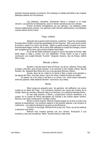 grandes riquezas gracias al comercio. Sin embargo no estaba permitido a las mujeres
plebeyas casarse con los patricios.
Los plebeyos, cansados, abandonan Roma y emigran a un lugar
cercano. Los patricios se desesperan, pues no tienen operarios para sus campos.
Fueron enviados embajadores por los patricios. Los plebeyos piden
tribunos (defensores) propios. Los patricios crean tribunos (defensores) y los plebeyos
vuelven dentro de los muros.
Troya y Roma
Después de la guerra entre troyanos y patricios, Troya fue conquistada.
El poeta latino Virgilio cuenta las penalidades de los troyanos. Sólo unos pocos evitan
la muerte y suben a un navío con Eneas. Dejan su patria amada y buscan una nueva.
Primeramente llegan a Africa. Allí la reina Dido edificaba la ciudad de Cartago y fueron
bien acogidos por la reina, pero pronto emigran hacia Italia.
En la isla de Sicilia realizaron juegos en honor del padre de Eneas. Más
tarde llegan a Italia y luchan con sus habitantes. Pronto hacen la paz y juntos
construyen una ciudad llamada "Lavinio". Después Ascanio, hijo de Eneas, edificó
Alba Longa.
Rómulo y Remo
Numitor y Amulio fueron hijos de Proca, rey de los Albanos. Proca dejó
el poder a Numitor, pero Amulio expulsó a su hermano e hizo Vestal a Silvia, hija de
Numitor. No obstante Rea Silvia dio a luz a los gemelos Rómulo y Remo.
Amulio, lleno de ira, metió en la cárcel a Rea y arrojó a los gemelos a
las aguas del Tiber. Una loba -dicen- oyó a los niños y realizó el oficio de madre.
Un pastor vio a los niños y los llevó a su choza. Los niños fueron educados
entre los pastores. Más adelante Numitor reconoció a sus nietos.
Roma
Alba Longa era pequeña para los gemelos. Así edificaron una nueva
ciudad en la ribera del Tiber. Los hermanos lucharon por causa del nombre de la
ciudad. Remo es vencido y Rómulo mata a su hermano. La ciudad fue llamada Roma.
El mar está próximo a Roma y proporciona muchos beneficios a la
ciudad. En la ciudad de Roma abundaban las fuentes y las colinas daban sombra.
Rómulo y los reyes construyeron murallas y fosos.
Roma no tenía mujeres. Rómulo preparó juegos en el circo e invitó a los
sabinos al espectáculo. Los romanos raptaron a las jóvenes sabinas y las forzaron al
matrimonio . Los sabinos declararon la guerra a los Romanos.
La lucha no fue larga. Rómulo firmó la paz con Tacio, rey de los sabinos
y asociaron sus reinos.
Rómulo hizo muchas guerras con sus vecinos. Enriqueció a sus
hombres y creó cien senadores. Reinó durante treinta y siete años.
Latín Básico Franciasco Bombín García 129
 