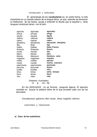 VOCABULARIO y DERIVADOS
El aprendizaje de los vocabularios es, en cierta forma, lo más
importante en un estudio básico de la lengua latina, ya que, además de favorecer
la intelección de los textos, ayuda a entender la deuda que el español y otras
lenguas románicas tienen con el latín.
agricola, agricolae agricultor
amica, amicae amiga
aquila, aquilae águila
catena, catenae cadena
capra, caprae cabra
disciplina, disciplinae educación, disciplina
filia, filiae hija
Gallia, Galliae Galia, Francia
Graecia, Graeciae Grecia
insula, insulae isla
littera, litterae letra
litterae, litterarum literatura, carta
magistra, magistrae maestra
militia, militiae ejército
nauta, nautae marino, marinero
paeninsula, paeninsulae península
pecunia, pecuniae dinero
puella, puellae niña
silva, silvae selva, bosque
terra, terrae tierra
vita, vitae vida
(Palabras Invariables)
et y, non no
En los DERIVADOS no se formula pregunta alguna. El ejercicio
consiste en buscar la palabra latina de la que procede cada uno de los
derivados.
Concatenacion, galicismo, filial, insular, literal, magistral, vitamina.
CUESTIONES y TRADUCCION
a) Caso de los sustantivos
Latín Básico Franciasco Bombín García 13
 