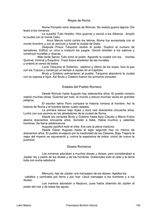 Reyes de Roma
Numa Pompilio reinó después de Rómulo. No realizó guerra alguna. Dio
leyes a los romanos.
Le sucedió Tulio Hostilio. Hizo guerras y venció a los Albanos. Amplió
la ciudad con el monte Celio.
Anco Marcio luchó contra los latinos. Roma fue aumentada con el
monte Aventino y con el Janículo y fundó la ciudad de Ostia.
Después Prisco Tarquinio recibió el poder. Duplicó el numero de
senadores. Edificó un circo e instauró los juegos. Venció también a los sabinos y
construyó murallas y cloacas.
Más tarde Servio Tulio tomó el poder. Agrandó la ciudad con los montes
Quirinal, Viminal y Esquilino. Trazó fosos alrededor de las murallas
y ordenó el censo de todos.
Lucio Tarquinio el Soberbio, séptimo y último de los reyes, hizo la paz
con los Tuscos y construyó un templo a Júpiter en el Capitolio.
Bruto y Colatino soliviantaron al pueblo. Tarquinio abandonó la ciudad
con su esposa e hijos. Así Bruto y Colatino fueron los primeros cónsules.
Edades del Pueblo Romano
Desde Rómulo hasta Augusto hay setecientos años. El pueblo romano
realizó muchas obras. Guerreó por todo el mundo y estuvo muchas veces en grandes
peligros.
El escritor latino Floro compara la historia romana al hombre. Así la
historia de Roma y el hombre tienen cuatro edades.
La primera estuvo bajo reyes y duró casi doscientos cincuenta años.
Luchó con sus vecinos en los alrededores de la ciudad de Roma.
Desde los cónsules Bruto y Colatino hasta Apio Claudio y Marco Fulvio
abarca doscientos cincuenta años. Sometió a Italia. Había muchos y valientes
hombres. Se llama adolescencia.
Augusto pacificó todo el orbe. Era casi la plena madurez.
Desde César Augusto hasta el siglo segundo hay no menos de
doscientos años. El pueblo envejeció por la inactividad de los Césares. Bajo Trajano la
vejez del imperio se rejuveneció y, contra la esperanza de todos, volvió de nuevo la
juventud.
Dioses Romanos
Los romanos adoraban a muchos dioses y diosas, pero consideraban a
Júpiter rey y padre de los dioses y de los hombres. Gobernaba todo el cielo y la tierra
toda con suma sabiduría.
Mercurio, hijo de Júpiter, era mensajero de los dioses. Agitaba los
caballos y caminaba por tierra y por mar. Lleva mensajes a los hombres y a los
dioses.
Los marinos adoraban a Neptuno, pues había obtenido de Júpiter el
poder del mar y de todas las aguas.
Latín Básico Franciasco Bombín García 130
 