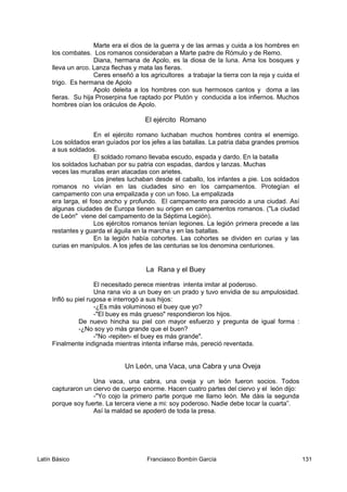 Marte era el dios de la guerra y de las armas y cuida a los hombres en
los combates. Los romanos consideraban a Marte padre de Rómulo y de Remo.
Diana, hermana de Apolo, es la diosa de la luna. Ama los bosques y
lleva un arco. Lanza flechas y mata las fieras.
Ceres enseñó a los agricultores a trabajar la tierra con la reja y cuida el
trigo. Es hermana de Apolo
Apolo deleita a los hombres con sus hermosos cantos y doma a las
fieras. Su hija Proserpina fue raptado por Plutón y conducida a los infiernos. Muchos
hombres oían los oráculos de Apolo.
El ejército Romano
En el ejército romano luchaban muchos hombres contra el enemigo.
Los soldados eran guíados por los jefes a las batallas. La patria daba grandes premios
a sus soldados.
El soldado romano llevaba escudo, espada y dardo. En la batalla
los soldados luchaban por su patria con espadas, dardos y lanzas. Muchas
veces las murallas eran atacadas con arietes.
Los jinetes luchaban desde el caballo, los infantes a pie. Los soldados
romanos no vivían en las ciudades sino en los campamentos. Protegían el
campamento con una empalizada y con un foso. La empalizada
era larga, el foso ancho y profundo. El campamento era parecido a una ciudad. Así
algunas ciudades de Europa tienen su origen en campamentos romanos. ("La ciudad
de León" viene del campamento de la Séptima Legión).
Los ejércitos romanos tenían legiones. La legión primera precede a las
restantes y guarda el águila en la marcha y en las batallas.
En la legión había cohortes. Las cohortes se dividen en curias y las
curias en manípulos. A los jefes de las centurias se los denomina centuriones.
La Rana y el Buey
El necesitado perece mientras intenta imitar al poderoso.
Una rana vio a un buey en un prado y tuvo envidia de su ampulosidad.
Infló su piel rugosa e interrogó a sus hijos:
-¿Es más voluminoso el buey que yo?
-"El buey es más grueso" respondieron los hijos.
De nuevo hincha su piel con mayor esfuerzo y pregunta de igual forma :
-¿No soy yo más grande que el buen?
-"No -repiten- el buey es más grande".
Finalmente indignada mientras intenta inflarse más, pereció reventada.
Un León, una Vaca, una Cabra y una Oveja
Una vaca, una cabra, una oveja y un león fueron socios. Todos
capturaron un ciervo de cuerpo enorme. Hacen cuatro partes del ciervo y el león dijo:
-"Yo cojo la primero parte porque me llamo león. Me dáis la segunda
porque soy fuerte. La tercera viene a mi: soy poderoso. Nadie debe tocar la cuarta”.
Así la maldad se apoderó de toda la presa.
Latín Básico Franciasco Bombín García 131
 