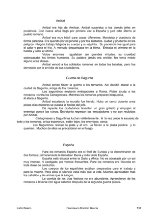 Aníbal
Aníbal era hijo de Amílcar. Aníbal superaba a los demás jefes en
prudencia. Con nueve años llegó por primera vez a España y juró odio eterno al
pueblo romano.
Aníbal era muy hábil para cosas diferentes. Mandaba y obedecía de
forma parecida. Era querido por el general y por los soldados. Audaz y prudente en los
peligros. Ningún trabajo fatigaba su cuerpo y su espíritu. Su paciencia fue igual para
el calor y para el frío. A menudo descansaba en la tierra. Entraba el primero en la
batalla y salía el último.
Vicios enormes igualaban tan grandes virtudes: su crueldad
sobrepasaba los limites humanos. Su palabra jamás era creíble. No tenía miedo
alguno a los dioses.
Aníbal venció a los soldados romanos en todas las batallas, pero fue
derrotado por la envidia de sus ciudadanos.
Guerra de Sagunto
Aníbal pensó hacer la guerra a los romanos. Así decidió atacar a la
ciudad de Sagunto, amiga de los romanos.
Los saguntinos enviaron embajadores a Roma. Piden ayuda a los
romanos contra los Cartagineses. Mientras los romanos preparan lrespuesta,
él ataca a Sagunto.
Aníbal escalando la muralla fue herido. Hubo un cerco durante unos
pocos días mientras se curaba la herida del jefe.
De repente los ciudadanos levantan un gran griterío y empujan al
enemigo contra las ruinas. Entretanto regresan los embajadores y no son recibidos
por Aníbal..
Cartagineses y Saguntinos luchan valiéntemente . A la vez crece la escasez de
todo y los romanos, única esperanza, están lejos, los enemigos, cerca.
Los Saguntinos reúnen la plata y el oro. Lo llevan a la plaza pública y lo
queman. Muchos de ellos se precipitaron en el fuego.
España
Para los romanos España era el final de Europa y la denominaron de
dos formas: primeramente la llamaban Iberia y más tarde España.
España está situada entre la Galia y Africa. No es abrasada por un sol
muy intenso, ni castigada por vientos frecuentes. Para los romanos era fecunda en
toda clase de productos.
Los cuerpos de los españoles estaban preparados para el trabajo y
para la muerte. Para ellos el silencio valía más que la vida. Muchos apreciaban más
los caballos y las armas que la sangre.
La comida de los días festivos no era abundante. Aprendieron de los
romanos a lavarse con agua caliente después de la segunda guerra púnica.
Latín Básico Franciasco Bombín García 132
 