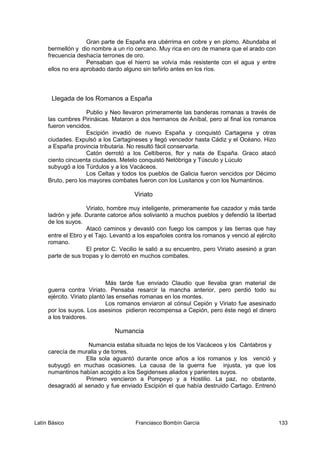 Gran parte de España era ubérrima en cobre y en plomo. Abundaba el
bermellón y dio nombre a un río cercano. Muy rica en oro de manera que el arado con
frecuencia deshacía terrones de oro.
Pensaban que el hierro se volvía más resistente con el agua y entre
ellos no era aprobado dardo alguno sin teñirlo antes en los ríos.
Llegada de los Romanos a España
Publio y Neo llevaron primeramente las banderas romanas a través de
las cumbres Pirináicas. Mataron a dos hermanos de Aníbal, pero al final los romanos
fueron vencidos.
Escipión invadió de nuevo España y conquistó Cartagena y otras
ciudades. Expulsó a los Cartagineses y llegó vencedor hasta Cádiz y el Océano. Hizo
a España provincia tributaria. No resultó fácil conservarla.
Catón derrotó a los Celtíberos, flor y nata de España. Graco atacó
ciento cincuenta ciudades. Metelo conquistó Netóbriga y Túsculo y Lúculo
subyugó a los Túrdulos y a los Vacáceos.
Los Celtas y todos los pueblos de Galicia fueron vencidos por Décimo
Bruto, pero los mayores combates fueron con los Lusitanos y con los Numantinos.
Viriato
Viriato, hombre muy inteligente, primeramente fue cazador y más tarde
ladrón y jefe. Durante catorce años soliviantó a muchos pueblos y defendió la libertad
de los suyos.
Atacó caminos y devastó con fuego los campos y las tierras que hay
entre el Ebro y el Tajo. Levantó a los españoles contra los romanos y venció al ejército
romano.
El pretor C. Vecilio le salió a su encuentro, pero Viriato asesinó a gran
parte de sus tropas y lo derrotó en muchos combates.
Más tarde fue enviado Claudio que llevaba gran material de
guerra contra Viriato. Pensaba resarcir la mancha anterior, pero perdió todo su
ejército. Viriato plantó las enseñas romanas en los montes.
Los romanos enviaron al cónsul Cepión y Viriato fue asesinado
por los suyos. Los asesinos pidieron recompensa a Cepión, pero éste negó el dinero
a los traidores.
Numancia
Numancia estaba situada no lejos de los Vacáceos y los Cántabros y
carecía de muralla y de torres.
Ella sola aguantó durante once años a los romanos y los venció y
subyugó en muchas ocasiones. La causa de la guerra fue injusta, ya que los
numantinos habían acogido a los Segidenses aliados y parientes suyos.
Primero vencieron a Pompeyo y a Hostilio. La paz, no obstante,
desagradó al senado y fue enviado Escipión el que había destruido Cartago. Entrenó
Latín Básico Franciasco Bombín García 133
 