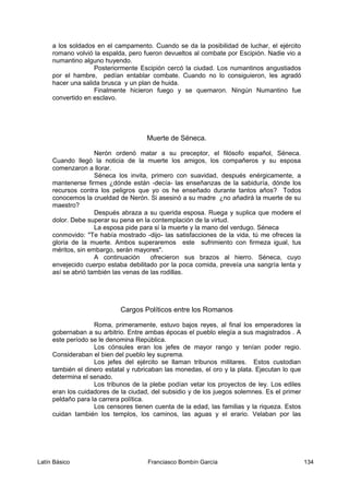 a los soldados en el campamento. Cuando se da la posibilidad de luchar, el ejército
romano volvió la espalda, pero fueron devueltos al combate por Escipión. Nadie vio a
numantino alguno huyendo.
Posteriormente Escipión cercó la ciudad. Los numantinos angustiados
por el hambre, pedían entablar combate. Cuando no lo consiguieron, les agradó
hacer una salida brusca y un plan de huida.
Finalmente hicieron fuego y se quemaron. Ningún Numantino fue
convertido en esclavo.
Muerte de Séneca.
Nerón ordenó matar a su preceptor, el filósofo español, Séneca.
Cuando llegó la noticia de la muerte los amigos, los compañeros y su esposa
comenzaron a llorar.
Séneca los invita, primero con suavidad, después enérgicamente, a
mantenerse firmes ¿dónde están -decía- las enseñanzas de la sabiduría, dónde los
recursos contra los peligros que yo os he enseñado durante tantos años? Todos
conocemos la crueldad de Nerón. Si asesinó a su madre ¿no añadirá la muerte de su
maestro?
Después abraza a su querida esposa. Ruega y suplica que modere el
dolor. Debe superar su pena en la contemplación de la virtud.
La esposa pide para sí la muerte y la mano del verdugo. Séneca
conmovido: "Te había mostrado -dijo- las satisfacciones de la vida, tú me ofreces la
gloria de la muerte. Ambos superaremos este sufrimiento con firmeza igual, tus
méritos, sin embargo, serán mayores".
A continuación ofrecieron sus brazos al hierro. Séneca, cuyo
envejecido cuerpo estaba debilitado por la poca comida, preveía una sangría lenta y
así se abrió también las venas de las rodillas.
Cargos Políticos entre los Romanos
Roma, primeramente, estuvo bajos reyes, al final los emperadores la
gobernaban a su arbitrio. Entre ambas épocas el pueblo elegía a sus magistrados . A
este período se le denomina República.
Los cónsules eran los jefes de mayor rango y tenían poder regio.
Consideraban el bien del pueblo ley suprema.
Los jefes del ejército se llaman tribunos militares. Estos custodian
también el dinero estatal y rubricaban las monedas, el oro y la plata. Ejecutan lo que
determina el senado.
Los tribunos de la plebe podían vetar los proyectos de ley. Los ediles
eran los cuidadores de la ciudad, del subsidio y de los juegos solemnes. Es el primer
peldaño para la carrera política.
Los censores tienen cuenta de la edad, las familias y la riqueza. Estos
cuidan también los templos, los caminos, las aguas y el erario. Velaban por las
Latín Básico Franciasco Bombín García 134
 