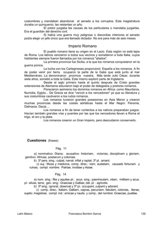 costumbres y mandaban abandonar el senado a los corruptos. Esta magistratura
duraba un quinquenio; las restantes un año.
El pretor juzgaba las causas de los particulares o mandaba juzgarlas.
Era el guardián del derecho civil.
Si había una guerra muy peligrosa o discordias interiores el senado
podía elegir un jefe único que era llamado dictador. No era para más de seis meses
Imperio Romano
El pueblo romano tiene su origen en el Lacio. Esta región no está lejos
de Roma. Los latinos vencieron a todos sus vecinos y sometieron a toda Italia, cuyos
habitantes siempre fueron llamados por los romanos "aliados".
La primera provincia fue Sicilia, a la que los romanos conquistaron en la
guerra púnica.
La lucha con los Cartagineses proporcionó España a los romanos. A fin
de poder venir por tierra ocuparon la parte de la Galia que está junto al mar
Mediterráneo. La denominaron provincia nuestra. Más tarde Julio César, durante
siete años, sometió a toda la Galia. Este mismo exploró parte de Inglaterra.
Desde el siglo primero hasta el quinto después de Cristo grandes
extensiones de Alemania estuvieron bajo el poder de delegados y pretores romanos.
Florecieron asimismo los dominios romanos en Africa: como Mauritania,
Numidia, Egipto... De Grecia se dice "venció a los vencedores" ya que su literatura y
sus costumbres cautivaron a los rudos romanos.
Los romanos tuvieron grandes posesiones en Asia Menor y crearon
muchas provincias desde las costas adriáticas hasta el Mar Negro: Panonia,
Dalmacia, Dacia....
Los romanos a fin de tener contentos a los nativos preparaban juegos.
Hacían también grandes vías y puentes por las que los vencedores llevan a Roma el
trigo, el oro y la plata.
Los romanos crearon un Gran Imperio, pero descuidaron conservarlo.
Cuestiones (frases)
Pág. 11
a) nominativo: Diana; acusativo: historiam, victorias, disciplinam y gloriam,
genitivo: Africae, poetarum y coloniae.
b) 3ª pers. sing.: culpat, narrat, inflat y raptat, 3ª pl. :amant.
c) suj.: Musa y medicina, comp. direc.: iram, audatiam, causasb fortunam y
ruinas; compl. nombre: Patriae, invidiae y Asiae.
Pág. 14
a) nom. sing.: filia y aquilae pl.; acus. sing.: paeninsulam, vitam, militiam y acus.
pl.: silvas, terra; gen. sing.: Graeciae y Galliae; dat. pl. : agricolis.
b) 3ª sing.: ignorat, observat y 3ª pl.: occupant, culpant y adorant.
c) comp. direc.: Italiam, Galliam, capras, pecuniam, fabulam, colonias, literas;
sujeto: magistrae; compl. ind.: amicae y nautis y comp.. del nombre: Graeciae, puellae.
Latín Básico Franciasco Bombín García 135
 