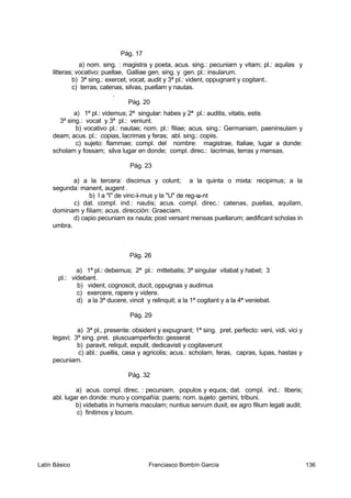 Pág. 17
a) nom. sing. : magistra y poeta, acus. sing.: pecuniam y vitam; pl.: aquilas y
litteras; vocativo: puellae, Galliae gen. sing. y gen. pl.: insularum.
b) 3ª sing.: exercet, vocat, audit y 3ª pl.: vident, oppugnant y cogitant..
c) terras, catenas, silvas, puellam y nautas.
.
Pág. 20
a) 1ª pl.: videmus; 2ª singular: habes y 2ª pl.: auditis, vitatis, estis
3ª sing.: vocat y 3ª pl.: veniunt.
b) vocativo pl.: nautae; nom. pl.: filiae; acus. sing.: Germaniam, paeninsulam y
deam; acus. pl.: copias, lacrimas y feras; abl. sing.: copiis.
c) sujeto: flammae; compl. del nombre: magistrae, Italiae, lugar a donde:
scholam y fossam; silva lugar en donde; compl. direc.: lacrimas, terras y mensas.
Pág. 23
a) a la tercera: discimus y colunt; a la quinta o mixta: recipimus; a la
segunda: manent, augent .
b) l a "I" de vinc-i-mus y la "U" de reg-u-nt
c) dat. compl. ind.: nautis; acus. compl. direc.: catenas, puellas, aquilam,
dominam y filiam; acus. dirección: Graeciam.
d) capio pecuniam ex nauta; post versant mensas puellarum; aedificant scholas in
umbra.
Pág. 26
a) 1ª pl.: debemus; 2ª pl.: mittebatis; 3ª singular vitabat y habet; 3
pl.: videbant.
b) vident, cognoscit, ducit, oppugnas y audimus
c) exercere, rapere y videre.
d) a la 3ª ducere, vincit y relinquit; a la 1ª cogitant y a la 4ª veniebat.
Pág. 29
a) 3ª pl., presente: obsident y expugnant; 1ª sing. pret. perfecto: veni, vidi, vici y
legavi; 3ª sing. pret. pluscuamperfecto: gesserat
b) paravit, reliquit, expulit, dedicavisti y cogitaverunt
c) abl.: puellis, casa y agricolis; acus.: scholam, feras, capras, lupas, hastas y
pecuniam.
Pág. 32
a) acus. compl. direc. : pecuniam, populos y equos; dat. compl. ind.: liberis;
abl. lugar en donde: muro y compañía: pueris; nom. sujeto: gemini, tribuni.
b) videbatis in humeris maculam; nuntius servum duxit, ex agro filium legati audit.
c) finitimos y locum.
Latín Básico Franciasco Bombín García 136
 