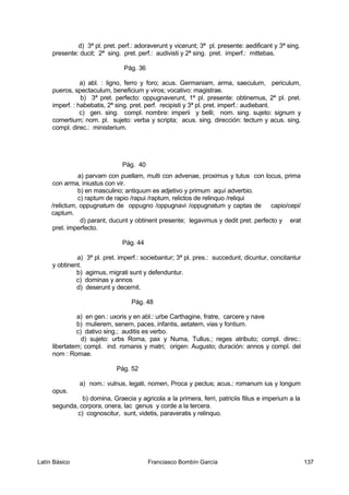 d) 3ª pl. pret. perf.: adoraverunt y vicerunt; 3ª pl. presente: aedificant y 3ª sing.
presente: ducit; 2ª sing. pret. perf.: audivisti y 2ª sing. pret. imperf.: mittebas.
Pág. 36
a) abl. : ligno, ferro y foro; acus. Germaniam, arma, saeculum, periculum,
pueros, spectaculum, beneficium y viros; vocativo: magistrae.
b) 3ª pret. perfecto: oppugnaverunt, 1ª pl. presente: obtinemus, 2ª pl. pret.
imperf. : habebatis, 2ª sing. pret. perf. recipisti y 3ª pl. pret. imperf.: audiebant.
c) gen. sing. compl. nombre: imperii y belli; nom. sing. sujeto: signum y
comertium; nom. pl. sujeto: verba y scripta; acus. sing. dirección: tectum y acus. sing.
compl. direc.: ministerium.
Pág. 40
a) parvam con puellam, multi con advenae, proximus y tutus con locus, prima
con arma, iniustus con vir.
b) en masculino; antiquum es adjetivo y primum aquí adverbio.
c) raptum de rapio /rapui /raptum, relictos de relinquo /reliqui
/relictum, oppugnatum de oppugno /oppugnavi /oppugnatum y captas de capio/cepi/
captum.
d) parant, ducunt y obtinent presente; legavimus y dedit pret. perfecto y erat
pret. imperfecto.
Pág. 44
a) 3ª pl. pret. imperf.: sociebantur; 3ª pl. pres.: succedunt, dicuntur, concitantur
y obtinent.
b) agimus, migrati sunt y defenduntur.
c) dominas y annos
d) deserunt y decernit.
Pág. 48
a) en gen.: uxoris y en abl.: urbe Carthagine, fratre, carcere y nave
b) mulierem, senem, paces, infantis, aetatem, vias y fontium.
c) dativo sing.; auditis es verbo.
d) sujeto: urbs Roma, pax y Numa, Tullus.; reges atributo; compl. direc.:
libertatem; compl. ind. romanis y matri; origen: Augusto; duración: annos y compl. del
nom : Romae.
Pág. 52
a) nom.: vulnus, legati, nomen, Proca y pectus; acus.: romanum ius y longum
opus.
b) domina, Graecia y agricola a la primera, ferri, patriciis filius e imperium a la
segunda, corpora, onera, lac genus y corde a la tercera.
c) cognoscitur, sunt, videtis, paraveratis y relinquo.
Latín Básico Franciasco Bombín García 137
 