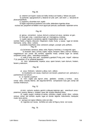 Pág. 56
a) veterem con lupam, turpia con bella, levibus con hastis y felices con pueri.
b) portavisti, oppugnaverunt y deseruit en pret. perf.; acti erant y docuerat en
pluscuamperfecto.
c) pugnans y ducentes nom. sujeto
d) reges cognoverunt postremo iura civilia, defendens ingentes silvas
occisus est, pauperem et fidelem virum agunt per pericula, audiveratis rapientem arma
Pág. 60
a) genua, conventum, cursus, domum y censum en acus.; senatus en gen.
b) Iovis gen. sing. y exercituum gen. pl.; mensajeros y noticias.
c) sujeto; signum y senatores; agente: magistratibus; compl. del
nombre: fratris y frigoris; dirección: Hispaniam; modo: fructu y causa; lugar en donde:
Germania; comp.. direc.: vulnera.
d) pretérito imperfecto: eras; vulneravit, subegit y accepit pret. perfecto .
Pág. 64
a) a la tercera: senectus, aetas, orbis, frigore y homines; a la segunda: agro.
b) duración: dies y annos; sujeto: nepos, templum, fides y servus; Vestae y
magistratuum son compl. del nombre; sapientia modo; umbras lugar en donde;
scriptorem compl. direc.; exercitibus compañía.
c) rediit 3ª sing. pret. perf.; accipiebat y gerebat 3ª sing. pret. imperf. videmus
1ª pl. presente y 3ª pl. presente apparent.
d) nom.: adulescentia, impetus; acus. spem bonam, tuam domum, hostem,
faciem y saeculum.
Pág. 68
a) acus.: fortiorem, tutiorem y altius; nom.: utiliora
b) iniustissima con causa, maximum con bovem, pessimum con periculum y
pulcherrimum con arcum .
c) sí: repente y quartum
d) nom.: sujeto: pax, lignum, aries, gladiator, consilia, y nuntius; acus.
compl. direc.: oracula, liberos; abl. segundo término comparación: luce; gen. compl. del
nombre: finitimorum.
Pág. 72
a) nom.: centurio, audiens, gemini y reliquae regiones; gen.: exercituum; acus.:
praemium, pueros, litteras y civitates duas; abl. scriptis veteribus tribus.
b) sujeto: pugna, mulieres et senes, cohortes y legati; compl. direc.: vulnera,
census; compl. del nombre: equitis; lugar en donde: legione; instrumento; manipulis;
modo: bono animo.
c) quinque con signa militaria y octo con dies
d) ingentes con naves, terribilia con calor et frigus y levia con scuta.
Pág. 76
Latín Básico Franciasco Bombín García 138
 