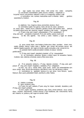 a) ego: sujeto; nos compl. direc.; mihi compl. ind.; vobis: compañía.
b) a la tercera: improbitatem, patris, bovum, civitate y magnitudo: a
la quinta: rerum; a la primera: catenam y viam y a la segunda: modus y valli
c) nominativo: nos, vulnera, exercentes socii e infantes ceteri; genitivo:
sacerdotum y hostium.
Pág. 80
a) adjetivos: hoc, magnis e istius; pronombre: plures e illum
b) nominativo sujeto: hoc genus, mare, isti sex viri, istud, aerarium;
ac. comp. direc.: fortem virum y laborem; genitivo compl. del nombre: tanti periculi,
sui patris e illius ducis; abl. carencia: magnis virtutibus y abl. modo: prudentia.
c) 3ª pers. sing. pret. imperf.: praecipitabat y 3ª pl.: excedebant; 3ª
sing. pret. perf.: conspexit e imperavit; 3ª pl. pret. perfec. pasiva: ducti sunt.
d) illis viris agente; hoc animo y aere: materia y lugar en donde:
Britannia.
Pág. 84
a) acus. compl. direc.: eos hostes y ludos acus. direc.: eundem civem nom.
sujeto: obsidio, clamor, nullus, ipse y libertas gen. compl. del nombre: eorum abl.
agente: legatis superbis abl. lugar en donde: quarto consulatu y dat. compl.ind.:iis .
b) postulat interim auxilia ab eadem civitate; id corpus victores
perfidi tollunt
c) 3ª sing. pret. imperf.: placebat y tacebat y 3ª pl. impugnabant
d) en nominativo: adventus, fames y nullum opus; en acusativo: faciem,
mulieres eas, nationes universas, ipsos y filios suos caros.
Pág. 88
a) 3ª pl. presente: reddunt y 3ª sing.: laborat y torretur; 3ª sing. pret. perf.:
posuit; 3ª sing. pret. imperf.: tingebat y vastabat y 3ª pl. colligebant;
b) nom.. suj.: qui y compl. direc.: quos, quod, quem; sus antecedentes son:
acus. compl.. direc. de los dos primeros y del último y nom. suj. del tercero y último.
c) nominativos: tu, gladiator, tyranus is y qui; acus.: hunc fluvium, quem,
hiberum, illud, quod, potestatem totam, plumbum y dies festos.
Pág. 92
a) videbis y custodiet.
b) facio, occidunt y dico
c) 2ª pers. fut. perf.: petieris; 3ª pers. sing. fut. imper.: domabit, docebitur y erit;
3ª sing. pret. imperf. portabat.
d) nom. sujeto: equitatus, praetores, ego, Cato y dives atributo; acus. compl.
direc.: insulam, Germaniam, multos amicos y hos traditores; abl. instrumento: ferris;
abl. materia: re publica y abl. lugar en donde: vallis.
Pág. 96
Latín Básico Franciasco Bombín García 139
 