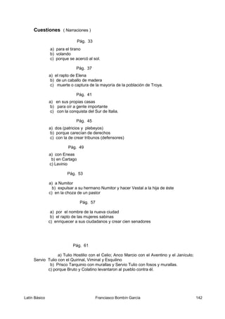 Cuestiones ( Narraciones )
Pág. 33
a) para el tirano
b) volando
c) porque se acercó al sol.
Pág. 37
a) el rapto de Elena
b) de un caballo de madera
c) muerte o captura de la mayoría de la población de Troya.
Pág. 41
a) en sus propias casas
b) para oír a gente importante
c) con la conquista del Sur de Italia.
Pág. 45
a) dos (patricios y plebeyos)
b) porque carecían de derechos
c) con la de crear tribunos (defensores)
Pág. 49
a) con Eneas
b) en Cartago
c) Lavinio
Pág. 53
a) a Numitor
b) expulsar a su hermano Numitor y hacer Vestal a la hija de éste
c) en la choza de un pastor
Pág. 57
a) por el nombre de la nueva ciudad
b) el rapto de las mujeres sabinas
c) enriquecer a sus ciudadanos y crear cien senadores
Pág. 61
a) Tulio Hostilio con el Celio; Anco Marcio con el Aventino y el Janículo;
Servio Tulio con el Quirinal, Viminal y Esquilino
b) Prisco Tarquinio con murallas y Servio Tulio con fosos y murallas.
c) porque Bruto y Colatino levantaron al pueblo contra él.
Latín Básico Franciasco Bombín García 142
 