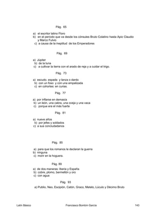 Pág. 65
a) el escritor latino Floro
b) en el período que va desde los cónsules Bruto Colatino hasta Apio Claudio
y Marco Fulvio
c) a causa de la ineptitud de los Emperadores
Pág. 69
a) Júpiter
b) de la luna
c) a cultivar la tierra con el arado de reja y a cuidar el trigo.
Pág. 73
a) escudo. espada y lanza o dardo
b) con un foso y con una empalizada
c) en cohortes: en curias.
Pág. 77
a) por inflarse en demasía
b) un león, una cabra, una oveja y una vaca
c) porque era el más fuerte
Pág. 81
a) nueve años
b) por jefes y soldados
c) a sus conciudadanos
Pág. 85
a) para que los romanos le declaran la guerra
b) ninguna
c) morir en la hoguera.
Pág. 89
a) de dos maneras: Iberia y España
b) cobre, plomo, bermellón y oro
c) con agua
Pág. 93
a) Publio, Neo, Escipión, Catón, Graco, Metelo, Lúculo y Décimo Bruto
Latín Básico Franciasco Bombín García 143
 