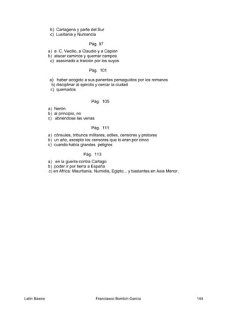 b) Cartagena y parte del Sur
c) Lusitania y Numancia
Pág. 97
a) a C. Vecilio, a Claudio y a Cepión
b) atacar caminos y quemar campos
c) asesinado a traición por los suyos
Pág. 101
a) haber acogido a sus parientes perseguidos por los romanos
b) disciplinar al ejército y cercar la ciudad
c) quemados
Pág. 105
a) Nerón
b) al principio, no
c) abriéndose las venas
Pág. 111
a) cónsules, tribunos militares, ediles, censores y pretores
b) un año, excepto los censores que lo eran por cinco
c) cuando había grandes peligros
Pág. 113
a) en la guerra contra Cartago
b) poder ir por tierra a España
c) en Africa: Mauritania, Numidia, Egipto... y bastantes en Asia Menor.
Latín Básico Franciasco Bombín García 144
 