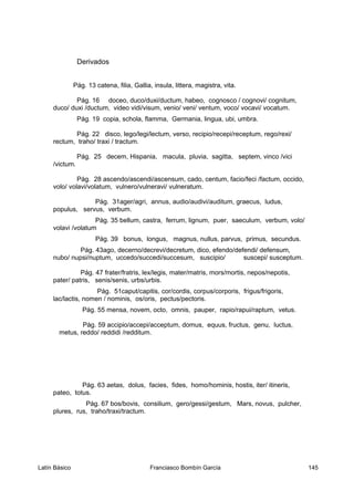 Derivados
Pág. 13 catena, filia, Gallia, insula, littera, magistra, vita.
Pág. 16 doceo, duco/duxi/ductum, habeo, cognosco / cognovi/ cognitum,
duco/ duxi /ductum, video vidi/visum, venio/ veni/ ventum, voco/ vocavi/ vocatum.
Pág. 19 copia, schola, flamma, Germania, lingua, ubi, umbra.
Pág. 22 disco, lego/legi/lectum, verso, recipio/recepi/receptum, rego/rexi/
rectum, traho/ traxi / tractum.
Pág. 25 decem, Hispania, macula, pluvia, sagitta, septem, vinco /vici
/victum.
Pág. 28 ascendo/ascendi/ascensum, cado, centum, facio/feci /factum, occido,
volo/ volavi/volatum, vulnero/vulneravi/ vulneratum.
Pág. 31ager/agri, annus, audio/audivi/auditum, graecus, ludus,
populus, servus, verbum.
Pág. 35 bellum, castra, ferrum, lignum, puer, saeculum, verbum, volo/
volavi /volatum
Pág. 39 bonus, longus, magnus, nullus, parvus, primus, secundus.
Pág. 43ago, decerno/decrevi/decretum, dico, efendo/defendi/ defensum,
nubo/ nupsi/nuptum, uccedo/succedi/succesum, suscipio/ suscepi/ susceptum.
Pág. 47 frater/fratris, lex/legis, mater/matris, mors/mortis, nepos/nepotis,
pater/ patris, senis/senis, urbs/urbis.
Pág. 51caput/capitis, cor/cordis, corpus/corporis, frigus/frigoris,
lac/lactis, nomen / nominis, os/oris, pectus/pectoris.
Pág. 55 mensa, novem, octo, omnis, pauper, rapio/rapui/raptum, vetus.
Pág. 59 accipio/accepi/acceptum, domus, equus, fructus, genu, luctus,
metus, reddo/ reddidi /redditum.
Pág. 63 aetas, dolus, facies, fides, homo/hominis, hostis, iter/ itineris,
pateo, totus.
Pág. 67 bos/bovis, consilium, gero/gessi/gestum, Mars, novus, pulcher,
plures, rus, traho/traxi/tractum.
Latín Básico Franciasco Bombín García 145
 