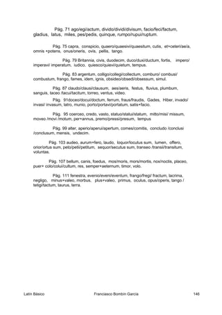 Pág. 71 ago/egi/actum, divido/dividi/divisum, facio/feci/factum,
gladius, latus, miles, pes/pedis, quinque, rumpo/rupui/ruptum.
Pág. 75 capra, conspicio, quaero/quaesivi/quaesitum, cutis, et+ceteri/ae/a,
omnis +potens, onus/oneris, ovis, pellis, tango.
Pág. 79 Britannia, civis, duodecim, duco/duxi/ductum, fortis, impero/
imperavi/ imperatum, iudico, quiesco/quievi/quietum, tempus.
Pág. 83 argentum, colligo/collegi/collectum, comburo/ combusi/
combustum, frango, fames, idem, ignis, obsideo/obsedi/obsessum, simul.
Pág. 87 claudo/clausi/clausum, aes/aeris, festus, fluvius, plumbum,
sanguis, taceo /tacui/tacitum, torreo, ventus, video.
Pág. 91doceo/docui/doctum, ferrum, fraus/fraudis, Gades, Hiber, invado/
invasi/ invasum, latro, munio, porto/portavi/portatum, satis+facio.
Pág. 95 coerceo, credo, vasto, statuo/statui/statum, mitto/misi/ missum,
moveo /movi /motum, per+annus, premo/pressi/presum, tempus
Pág. 99 alter, aperio/aperui/apertum, comes/comitis, concludo /conclusi
/conclusum, mensis, undecim.
Pág. 103 audeo, aurum+fero, laudo, loquor/locutus sum, lumen, offero,
orior/ortus sum, peto/petii/petitum, sequor/secutus sum, transeo /transii/transitum,
voluntas.
Pág. 107 bellum, canis, foedus, mos/moris, mors/mortis, nox/noctis, placeo,
puer+ colo/colui/cultum, res, semper+aeternum, timor, volo.
Pág. 111 fenestra, evenio/eveni/eventum, frango/fregi/ fractum, lacrima,
negligo, minus+valeo, morbus, plus+valeo, primus, oculus, opus/operis, tango /
tetigi/tactum, taurus, terra.
Latín Básico Franciasco Bombín García 146
 