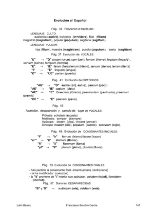 Evolución al Español
Pág. 33 Provienen a través del:
-LENGUAJE CULTO:
audiencia (audire), invidente (in+videre), filial (filiam)
magistral (magistram), popular (populum), sagitario (sagittam).
-LENGUAJE VULGAR:
hija (filiam), maestra (magistram), pueblo (populum), saeta (sagittam)
Pág. 37 Evolución de VOCALES:
"U" → "O" circum (circo), cum (con), ferrum (hierro), legatum (legado) ,
servum (siervo), templum (templo).
"E". → “IE” feram (fiera) ferrum (hierro), servum (siervo), terram (tierra)
"I" → "E" linguam (lengua)
"O" → “UE” portam (puerta).
Pág. 41 Evolución de DÍPTONGOS:
"AU" → "O" audire (oír), aut (o), paucum (poco)
"AE" → "IE" caelum (cielo)
"AE" → “E" Graeciam, (Grecia), paeninsulam (península), praemium
(premio)
“OE " → "E" poenam (pena).
Pág. 45
Aparición, desaparición y cambio de lugar de VOCALES:
Prótesis: scholam (escuela)
Metátesis: semper (siempre)
Apócope: decem (diez), vincere (vencer)
Síncopa: insulam (isla), populum (pueblo), saeculum (siglo).
Pág. 49. Evolución de CONSONANTES INICIALES:
"f" → "h" ferrum (hierro) facere (hacer)
"cl " → "ll" clamare (llamar)
"fl” → "ll" flammam (llama)
"pl" → "ll" plenum (pleno), pluviam (lluvia)
Pág. 53 Evolución de CONSONANTES FINALES
- han perdido la consonante final: amant (aman), venit (viene)
- la ha modificado: cum (con)
- la "d" proviene de "t" interior con apócope: aetatem (edad), libertatem
(libertad).
Pág. 57 Sonoras DESAPARECIDAS:
"B" y “D” → audiebam (oía), videbam (veía)
Latín Básico Franciasco Bombín García 147
 
