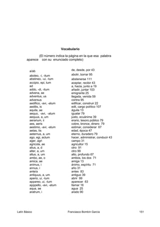 Vocabulario
(El número indica la página en la que esa palabra
aparece con su enunciado completo)
a/ab de, desde, por 43
aboleo, -i, -itum abolir, borrar 95
abstineo, -ui, -tum abstenerse 111
accipio, epi, tum aceptar, recibir 43
ad a, hacia, junto a 19
addo, -di, -itum añadir, juntar 103
advena, ae emigrante 25
adventus, us llegada, venida 59
adversus contra 95
aedifico, -avi, -atum edificar, construir 22
aedilis, is edil, cargo político 107
aquila, ae águila 13
aequo, -avi, -atum igualar 79
aequus, a, um justo, ecuánime 39
aerarium, ii erario, tesoro público 79
aes, aeris cobre, bronce, dinero 79
aestimo, -avi, -atum estimar, considerar 67
aetas, tis edad, época 47
aeternus, a, um eterno, duradero 79
ago, egi, actum hacer, administrar, conducir 43
ager, agri campo 31
agricola, ae agricultor 15
alius, a, d otro 91
alter, a, um otro 99
altus, a, um alto, profundo 67
ambo, ae, o ambos, los dos 71
amica, ae amiga 13
animus, i ánimo, espíritu 71
annus, i año 31
ante/a antes 83
antiquus, a, um antiguo 39
aperio, ui, -tum abrir 99
appareo, ui, -tum aparecer 63
apppello, -avi, -atum llamar 16
aqua, ae agua 25
aratrum, i arado 90
Latín Básico Franciasco Bombín García 151
 