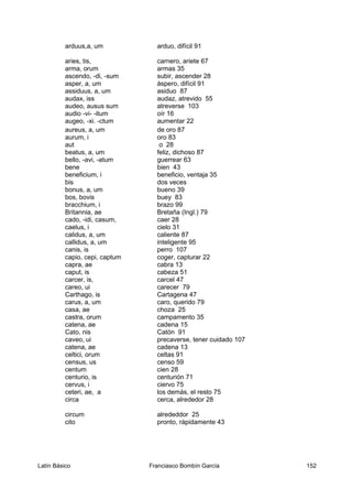 arduus,a, um arduo, difícil 91
aries, tis, carnero, ariete 67
arma, orum armas 35
ascendo, -di, -sum subir, ascender 28
asper, a, um áspero, difícil 91
assiduus, a, um asiduo 87
audax, iss audaz, atrevido 55
audeo, ausus sum atreverse 103
audio -vi- -itum oír 16
augeo, -xi. -ctum aumentar 22
aureus, a, um de oro 87
aurum, i oro 83
aut o 28
beatus, a, um feliz, dichoso 87
bello, -avi, -atum guerrear 63
bene bien 43
beneficium, i beneficio, ventaja 35
bis dos veces
bonus, a, um bueno 39
bos, bovis buey 83
bracchium, i brazo 99
Britannia, ae Bretaña (Ingl.) 79
cado, -idi, casum, caer 28
caelus, i cielo 31
calidus, a, um caliente 87
callidus, a, um inteligente 95
canis, is perro 107
capio, cepi, captum coger, capturar 22
capra, ae cabra 13
caput, is cabeza 51
carcer, is, carcel 47
careo, ui carecer 79
Carthago, is Cartagena 47
carus, a, um caro, querido 79
casa, ae choza 25
castra, orum campamento 35
catena, ae cadena 15
Cato, nis Catón 91
caveo, ui precaverse, tener cuidado 107
catena, ae cadena 13
celtici, orum celtas 91
census, us censo 59
centum cien 28
centurio, is centurión 71
cervus, i ciervo 75
ceteri, ae, a los demás, el resto 75
circa cerca, alrededor 28
circum alrededdor 25
cito pronto, rápidamente 43
Latín Básico Franciasco Bombín García 152
 
