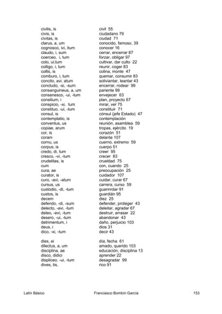 civilis, is civil 55
civis, is ciudadano 79
civitas, is ciudad 71
clarus, a, um conocido, famoso, 39
cognosco, ivi, itum conocer 16
claudo, i, sum cerrar, encerrar 87
coerceo, i, tum forzar, obligar 97
colo, ui,tum cultivar, dar culto 22
colligo, i, tum reunir, coger 83
collis, is colina, monte 47
comburo, i, tum quemar, consumir 83
concito, avi, atum soliviantar, leantar 43
concludo, -si, -sum encerrar, rodear 99
consanguineus, a, um pariente 99
consenesco, -ui, -tum envejecer 63
consilium, i plan, proyecto 67
conspicio, -xi, tum mirar, ver 75
constituo, -ui, -tum constituir 71
consul, is cónsul (jefe Estado) 47
contemplatio, is contemplación
conventus, us reunión, asamblea 59
copiae, arum tropas, ejército 19
cor, is corazón 51
coram delante 107
cornu, us cuerno, extremo 59
corpus, is cuerpo 51
credo, di, tum creer 95
cresco, -vi, -tum crecer 83
crudelitas, is crueldad 75
cum con, cuando 25
cura, ae preocupación 25
curator, is cuidador 107
curo, -avi, -atum cuidar, curar 67
cursus, us carrera, curso 59
custodio, -di, -tum guannrdar 91
custos, is guardián 95
decem diez 25
defendo, -di, -sum defender, proteger 43
delecto, -avi, -tum deleitar, agradar 67
deleo, -evi, -tum destruir, arrasar 22
desero, -ui, -tum abandonar 43
detrimentum, i daño, perjuicio 103
deus, i dios 31
dico, -xi, -tum decir 43
dies, ei día, fecha 61
dilectus, a, um amado, querido 103
disciplina, ae educación, disciplina 13
disco, didici aprender 22
displiceo, -ui, -tum desagradar 99
dives, tis, rico 91
Latín Básico Franciasco Bombín García 153
 