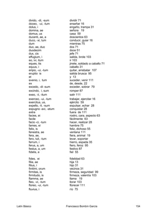 divido, -di, -sum dividir 71
doceo, -ui, -tum enseñar 16
dolus, i engaño, trampa 31
domina, ae señora 19
domus, us casa 59
ducenti, ae, a doscientos 63
duco, -xi, tum conducir, guiar 16
dum mientras 75
duo, ae, duo dos 71
duodecim doce 51
dux, cis jefe 71
effugium, i salida, brote 103
eo, ivi, itum ir 103
eques, tis jinete, soldado a caballo 71
equus, i caballo 31
eripio, -ui, -tum quitar, arrebatar 107
eruptio is salida brusca 95
et y 13
evenio, i, tum suceder, venir 111
ex de, desde, 22
excedo, -di -sum exceder, sobrar 79
excindo, i, sum romper 87
exeo, -ii, -itum salir 111
exerceo, -ui, -tum trabajar, ejercitar 16
exercitus, us, ejército 59
expello, -li, -sum expulsar, echar 28
expugno -avi, -atum conquistar 28
extra fuera de 111
facies, ei rostro, cara, aspecto 63
facile fácilmente 63
facio -ci, -tum hacer, realizar 28
fames, ei hambre 75
felix, is feliz, dichoso 55
fenestra, ae ventana 111
fera, ae, fiera, animal 19
fero, tuli, -tum levar, soportar
ferrum, i hierro, espada 35
ferus, a, um fiero, feroz 95
festus, a, um festivo 87
fidelis, e fiel 55
fides, ei fidelidad 63
filia, ae hija 13
filius, i hijo 31
finitimi, orum vecinos 31
firmitas, is firmeza, seguridad 99
firmitudo, is firmeza, valentía 103
flamma, ae llama 19
fleo, -vi, -tum llorar 103
floreo, -ui, -tum florecer 111
fluvius, i río 75
Latín Básico Franciasco Bombín García 154
 