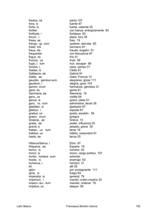 foedus, ris pacto 107
fons, is fuente 47
fortis, is fuerte, valiente 55
fortiter con fuerza, enérgicamente 83
fortitudo, i fortaleza 83
forum, i plaza, foro 35
fossa, ae foso 19
frango, -gi, -tum quebrar, derrotar 83
frater, tris hermano 47
fraus, dis fraude, engaño 91
frequenter con frecuencia 87
frigus, ris frío 51
fructus, us fruto 59
fugio, i, tum huir, escapar 99
fundus, i, casa, campo 31
Gades, is Cádiz 91
Gallaecia, ae Galicia 91
Gallia, ae Galia, Francia 13
gaudeo, gavisus sum alegrarse, gozar 111
gaudium, i alegría, gozo 103
gemini, orum hermanos, gemelos 31
gens, tis gente 91
Germania, ae Alemania 19
genu, us rodilla 59
genus, is gnero, clase 51
gero, -si, -tum administrar, llevar 28
gladiator, is gladiador 67
gladius, i espada 67
gradus, us grado, escalón 59
graeci, orum griegos
Graecia, ae Grecia 13
gratia, ae poder, influencia 25
gravis, e pesado, grave 55
habeo, -ui, -tum tener 16
habitus, us hábito, costumbre 91
hasta, ae lanza 25
Hiberus/Iberus, i Ebro 87
Hispania, ae España 19
homo, is hombre 63
honor, is honor, cargo político 107
hortor, hortaus sum exhortar
hostis, is enemigo 63
humerus, i hombro 31
ibi allí 25
igitur por consiguiente 111
ignis, is fuego 83
imperator, is general 79
imperium, i mando, orden,imperio 35
impero -avi, -tum mandar, ordenar 79
impetus, us ataque 59
Latín Básico Franciasco Bombín García 155
 