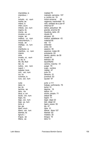 improbitas, is maldad 75
improbus, i malvado, perverso 107
in a, contra, en 19
includo, -si, -sum incluir encerrar 28
inertia, ae vagancia, inactividad 19
infans, is niño, soldado de a pie 47
inferi, orum infiernos 67
infesto, -avi, -tum dañar, perjudicar 95
ingens, tis grande, enorme 55
iniuria, ae injusticia, daño 25
iniustus, a, um injusto 39
inopia, ae escasez 25
instituo, -ui, -tum instituir, establecer 43
instrumentum, i material 95
insula, ae isla 13
intelligo, -xi, tum entender
inter entre 43
interfector, is asesino 95
interficio, -ci, -tum asesinar, matar 28
interim entretanto 83
intra dentro, dentro de 39
invado, -si, -sum invadir 91
is, ea, id éste/a/o 83
ille, illa, illud áquel/lla/llo
iter, ris camino, marcha 51
iudico, -avi, -tum juzgar 79
iugum i yugo, cumbre
Iuppiter, Iovis Júpiter 47
iuro, -avi, -tum jurar 79
ius, ris derecho 51
iuventus, is juventud 63
iuvo, -avi, -tum ayudar 67
iuxta junto a 111
labor, is trabajo, sufrimiento 79
lac, tis leche 51
lacrima, ae lágrima 19
latro, nis ladrón 91
latus, a, um ancho, amplio 71
laudo, -avi, -tum alabar 99
legio, nis legión 71
lego, -avi, -tum legar, dejar 22
lego, -gi, -tum leer, elegir 22
levis, e ligero, suave 55
lex, gis ley 47
liberi, orum hijos 31
libero, -avi, tum liberar, librar 107
libertas, tis libertad 83
lignum, i madera 35
lingua, ae lengua 19
littera, ae letra 13
Latín Básico Franciasco Bombín García 156
 