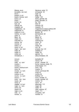 litterae, arum literatura, carta 13
locupleto, -avi, tum enriquecer 43
locus, i lugar 31
longus, a, um largo 39
loquor, locutus sum hablar 103
luctus, us llanto, gemido 59
ludus, i juego, escuela 31
lumen, nis luz 103
lupa, ae loba 19
macula, ae mancha 25
magistra, ae maestra 13
magistratus, us magistratura (cargo político) 59
magnitudo, is grandeza, amplitud 75
magnus, a, um grande 39
maneo, -si, -sum permanecer 22
mare, is mar 51
Mars, tis Marte 67
mater, tris madre 47
maturitas, is madurez 63
mensa, ae mesa 19
mensis, is mes 47
metus, us miedo 59
meus, a, um mío 39
migro, -avi, -tum emigrar, huir 43
miles, tis soldado 71
militar, is militar 55
militia, ae ejército 13
ministerium, i oficio,ministerio 35
minium berbellón 87
minus menos 59
mitto, -si, sum enviar, mandar 22
modus, i forma, manera, modo 75
morbus, i enfermedad 111
morior, mortuus sum morir 103
mors, tis muerte 47
moveo, -ui, -tum mover, conmover 95
mulier, ris mujer 47
multus, a, um mucho 39
munio, -vi, -tum fortificar 91
murus, i muro, muralla 31
muto, -avi, -tum mudar, cambiar 83
nauta, ae marino 13
navis, is navío 47
negligo -xi, tum descuidar 111
nego, -vi, -tum negar 95
nemo, nis nadie 75
nepos, tis nieto, sobrino 47
niger, a, um negro 111
nolo, -ui no querer 107
nomen, is nombre 51
Latín Básico Franciasco Bombín García 157
 
