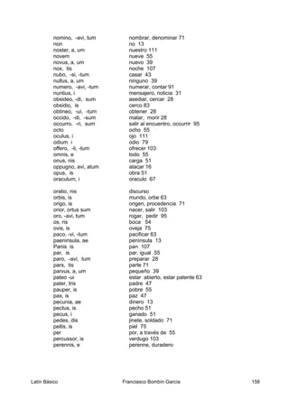 nomino, -avi, tum nombrar, denominar 71
non no 13
noster, a, um nuestro 111
novem nueve 55
novus, a, um nuevo 39
nox, tis noche 107
nubo, -si, -tum casar 43
nullus, a, um ninguno 39
numero, -avi, -tum numerar, contar 91
nuntius, i mensajero, noticia 31
obsideo, -di, sum asediar, cercar 28
obsidio, is cerco 83
obtineo, -ui, -tum obtener 28
occido, -di, -sum matar, morir 28
occurro, -ri, sum salir al encuentro, occurrir 95
octo ocho 55
oculus, i ojo 111
odium i odio 79
offero, -li, -tum ofrecer 103
omnis, e todo 55
onus, nis carga 51
oppugno, avi, atum atacar 16
opus, is obra 51
oraculum, i oraculo 67
oratio, nis discurso
orbis, is mundo, orbe 63
origo, is origen, procedencia 71
orior, ortus sum nacer, salir 103
oro, -avi, tum rogar, pedir 95
os, ris boca 54
ovis, is oveja 75
paco, -vi, -tum pacificar 63
paeninsula, ae península 13
Panis is pan 107
par, is par, igual 55
paro, -avi, tum preparar 28
pars, tis parte 71
parvus, a, um pequeño 39
pateo -ui estar abierto, estar patente 63
pater, tris padre 47
pauper, is pobre 55
pax, is paz 47
pecunia, ae dinero 13
pectus, is pecho 51
pecus, i ganado 51
pedes, dis jinete, soldado 71
pellis, is piel 75
per por, a través de 55
percussor, is verdugo 103
perennis, e perenne, duradero
Latín Básico Franciasco Bombín García 158
 