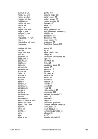 quintus, a, um quinto 111
rapio, -ui, -tum captura, coger 22
rapto, -avi, tum raptar, coger 16
recipio, -pi, -tum recibir, acoger 22
redditus, us vuelta, regreso 59
reddo, -di, -tum devolver 87
regina, ae reina 19
regio, is región 71
regno, -avi, -tum reinar, gobernar 43
rego, xi, tum regir, gobernar, conducir 22
reliquus, a, um restante 71
repente de repente 63
requiesco, -vi, -tum descansar 111
res, ei cosa, objeto 75
respondeo, -di, -sum responder 71
respublica República, Estado 107
retineo, -ui, -tum retener 91
rex, gis rey 47
rogo, -avi, -tum rogar, pedir 103
rus, ris campo 67
sacerdos, is sacerdote, sacerdotisa 47
saeculum, i siglo 35
saevitia, ae crueldad 25
sagitta, ae flecha 25
salus, is salvación, salud 99
sanguis, is sangre 87
sapientia, ae sabiduría 19
schola, ae escuela 19
Scipio, is Escipión 91
scriptor, is escritor 63
scriptum, i escrito 35
scutum, i escudo 35
semper siempre 39
senator, is senador 47
senatus, us senado 59
senectus, is vejez 63
senes, is viejo, anciano 47
senilis, e envejecido 103
sententia, ae parecer, sentencia 111
septem siete 25
septuaginta setenta 55
sequor, secutus sum seguir 103
servo, -avi, -tum conservar, guardar 67
signo, -avi, -tum señalar, rubricar, firmar 28
signum, i señal, signo 35
silva, ae selva, bosque 13
similis, e semejante, parecido 55
simul a la vez 83
sine sin 87
situs, a, um situado, colocado 99
Latín Básico Franciasco Bombín García 160
 