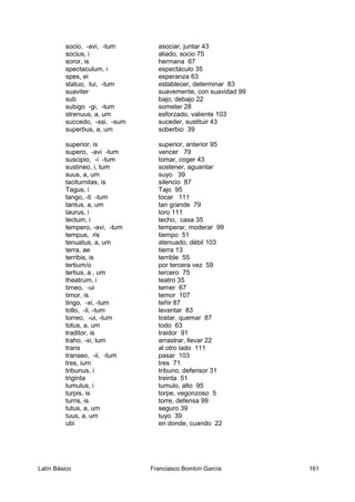 socio, -avi, -tum asociar, juntar 43
socius, i aliado, socio 75
soror, is hermana 67
spectaculum, i espectáculo 35
spes, ei esperanza 63
statuo, tui, -tum establecer, determinar 83
suaviter suavemente, con suavidad 99
sub bajo, debajo 22
subigo -gi, -tum someter 28
strenuus, a, um esforzado, valiente 103
succedo, -ssi, -sum suceder, sustituir 43
superbus, a, um soberbio 39
superior, is superior, anterior 95
supero, -avi -tum vencer 79
suscipio, -i -tum tomar, coger 43
sustineo, i, tum sostener, aguantar
suus, a, um suyo 39
taciturnitas, is silencio 87
Tagus, i Tajo 95
tango, -ti -tum tocar 111
tantus, a, um tan grande 79
taurus, i toro 111
tectum, i techo, casa 35
tempero, -avi, -tum temperar, moderar 99
tempus, ris tiempo 51
tenuatus, a, um atenuado, débil 103
terra, ae tierra 13
terribis, is terrible 55
tertium/o por tercera vez 59
tertius, a , um tercero 75
theatrum, i teatro 35
timeo, -ui temer 67
timor, is temor 107
tingo, -xi, -tum teñir 87
tollo, -li, -tum levantar 83
torreo, -ui, -tum tostar, quemar 87
totus, a, um todo 63
traditor, is traidor 91
traho, -xi, tum arrastrar, llevar 22
trans al otro lado 111
transeo, -ii, -tum pasar 103
tres, ium tres 71
tribunus, i tribuno, defensor 31
triginta treinta 51
tumulus, i tumulo, alto 95
turpis, is torpe, vegonzoso 5
turris, is torre, defensa 99
tutus, a, um seguro 39
tuus, a, um tuyo 39
ubi en donde, cuando 22
Latín Básico Franciasco Bombín García 161
 