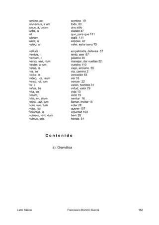 umbra, ae sombra 19
universus, a um todo 83
unus, a, unum uno sólo
urbs, is ciudad 47
ut que, para que 111
utinam ojalá 111
uxor, is esposa 47
valeo, ui valer, estar sano 75
vallum i empalizada, defensa 67
ventus, i iento, aire 87
verbum, i palabra 35
verso, -avi, -tum manejar, dar vueltas 22
vester, a, um vuestro 110
vetus, is viejo, anciano 55
via, ae via, camino 2
victor, is vencedor 83
video, -di, -sum ver 16
vinco, -ci, tum vencer 22
vir, i varón, hombre 31
virtus, tis virtud, valor 79
vita, ae vida 13
vitium, i vicio 79
vito, avi, atum nevitar 16
voco, -avi, tum llamar, invitar 16
volo, -avi, tum volar 28
volo, -ui querer 107
voluntas, is voluntad 103
vulnero, -avi, -tum herir 28
vulnus, eris herida 51
C o n t e n i d o
a) Gramática
Latín Básico Franciasco Bombín García 162
 