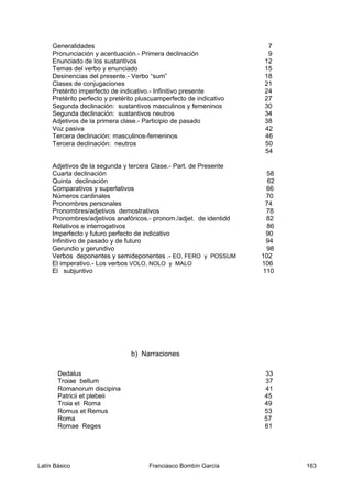 Imperfecto y futuro perfecto de indicativo 90
Infinitivo de pasado y de futuro 94
Gerundio y gerundivo 98
Verbos deponentes y semideponentes .- EO, FERO y POSSUM 102
El imperativo.- Los verbos VOLO, NOLO y MALO 106
El subjuntivo 110
Dedalus 33
Troiae bellum 37
Romanorum discipina 41
Patricii et plebeii 45
Troia et Roma 49
Romus et Remus 53
Roma 57
Romae Reges 61
Latín Básico Franciasco Bombín García 163
Generalidades 7
Pronunciación y acentuación.- Primera declinación 9
Enunciado de los sustantivos 12
Temas del verbo y enunciado 15
Desinencias del presente.- Verbo “sum” 18
Clases de conjugaciones 21
Pretérito imperfecto de indicativo.- Infinitivo presente 24
Pretérito perfecto y pretérito pluscuamperfecto de indicativo 27
Segunda declinación: sustantivos masculinos y femeninos 30
Segunda declinación: sustantivos neutros 34
Adjetivos de la primera clase.- Participio de pasado 38
Voz pasiva 42
Tercera declinación: masculinos-femeninos 46
Adjetivos de la segunda y tercera Clase.- Part. de Presente
50
54
Cuarta declinación 58
Quinta declinación 62
Comparativos y superlativos 66
Números cardinales 70
Pronombres personales 74
Pronombres/adjetivos demostrativos 78
Pronombres/adjetivos anafóricos.- pronom./adjet. de identidd 82
Relativos e interrogativos 86
b) Narraciones
Tercera declinación: neutros
 