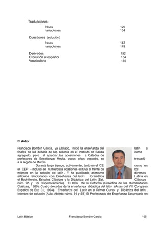 El Autor
Francisco Bombín García, ya jubilado, inició la enseñanza del latín a
finales de las década de los sesenta en el Instituto de Baeza como
agregado, pero al aprobar las oposiciones a Cátedra de
profesores de Enseñanza Media, pocos años después, se trasladó
a la región de Murcia.
Durante largo tiempo, activamente, tanto en el ICE como en
el CEP - incluso en numerosas ocasiones estuvo al frente de los
mismos en la sección de latín-. Y ha publicado asimismo diversos
artículos relacionados con Enseñanza del latín: Gramática Latina en
el Bachillerato, Estudios Clásicos y la Didáctica del Latín (Est. Clásicos
núm. 95 y 99 respectivamente). El latín de la Reforma (Didáctica de las Humanidades
Clásicas, 1989), Cuatro décadas de la enseñanza didáctica del latín (Actas del VIII Congreso
Español de Est. Cl., 1994) . Enseñanza del Latín en el Primer Curso y Didáctica del latín .
Intentos de solución (Aula Abierta núms. 54 y 58) El Profesorado de Enseñanza Secundaria en
Latín Básico Franciasco Bombín García 165
Traducciones:
frases 120
narraciones 134
Cuestiones (solución)
frases 142
narraciones 149
Derivados 152
Evolución al español 154
Vocabulario 159
 