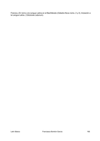 Francia y En torno a la Lengua Latina en el Bachillerato (Cátedra Nova núms. 2 y 4), Iniciación a
la Lengua Latina. ( Ediciones Laborum).
Latín Básico Franciasco Bombín García 166
 